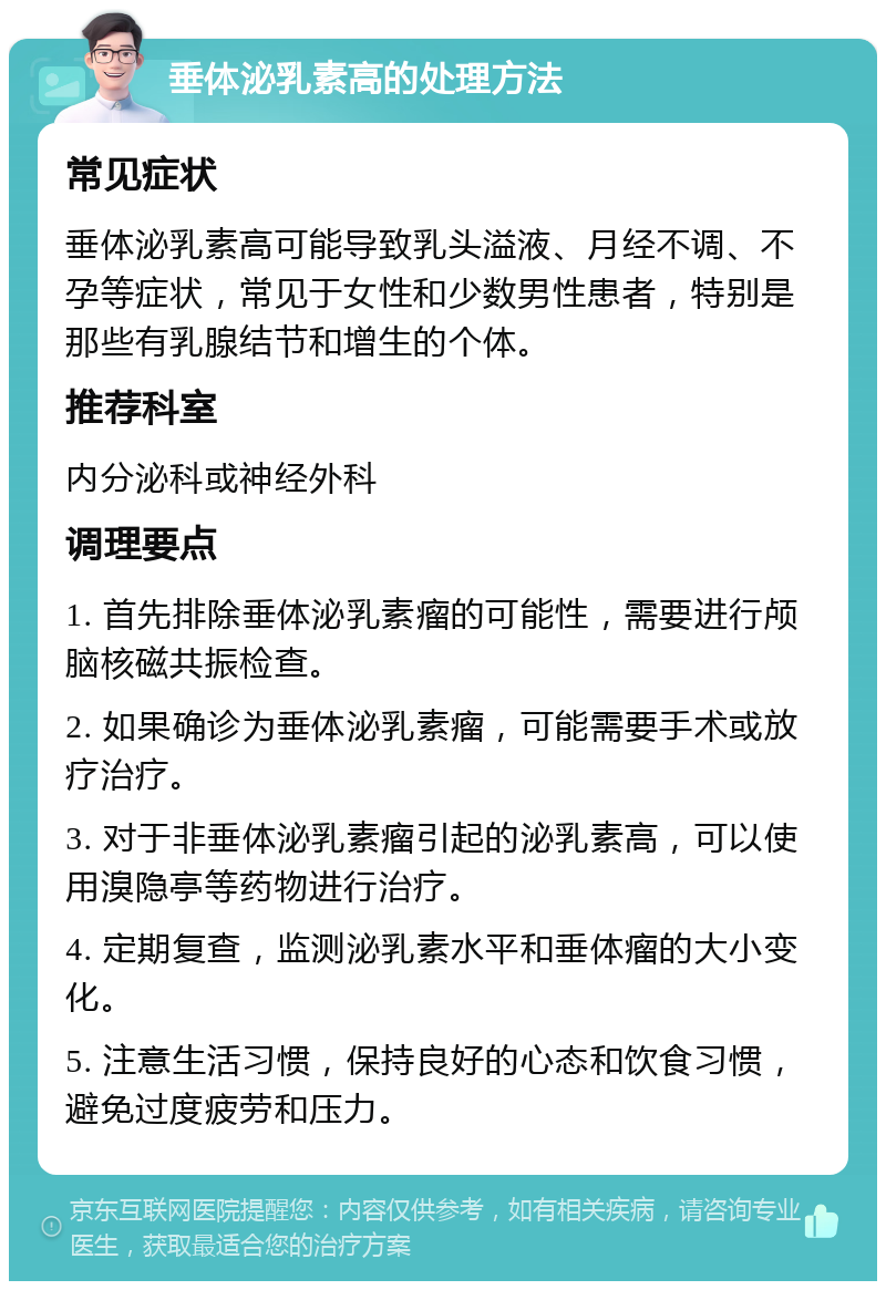 垂体泌乳素高的处理方法 常见症状 垂体泌乳素高可能导致乳头溢液、月经不调、不孕等症状，常见于女性和少数男性患者，特别是那些有乳腺结节和增生的个体。 推荐科室 内分泌科或神经外科 调理要点 1. 首先排除垂体泌乳素瘤的可能性，需要进行颅脑核磁共振检查。 2. 如果确诊为垂体泌乳素瘤，可能需要手术或放疗治疗。 3. 对于非垂体泌乳素瘤引起的泌乳素高，可以使用溴隐亭等药物进行治疗。 4. 定期复查，监测泌乳素水平和垂体瘤的大小变化。 5. 注意生活习惯，保持良好的心态和饮食习惯，避免过度疲劳和压力。