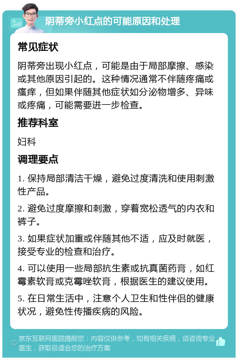 阴蒂旁小红点的可能原因和处理 常见症状 阴蒂旁出现小红点，可能是由于局部摩擦、感染或其他原因引起的。这种情况通常不伴随疼痛或瘙痒，但如果伴随其他症状如分泌物增多、异味或疼痛，可能需要进一步检查。 推荐科室 妇科 调理要点 1. 保持局部清洁干燥，避免过度清洗和使用刺激性产品。 2. 避免过度摩擦和刺激，穿着宽松透气的内衣和裤子。 3. 如果症状加重或伴随其他不适，应及时就医，接受专业的检查和治疗。 4. 可以使用一些局部抗生素或抗真菌药膏，如红霉素软膏或克霉唑软膏，根据医生的建议使用。 5. 在日常生活中，注意个人卫生和性伴侣的健康状况，避免性传播疾病的风险。