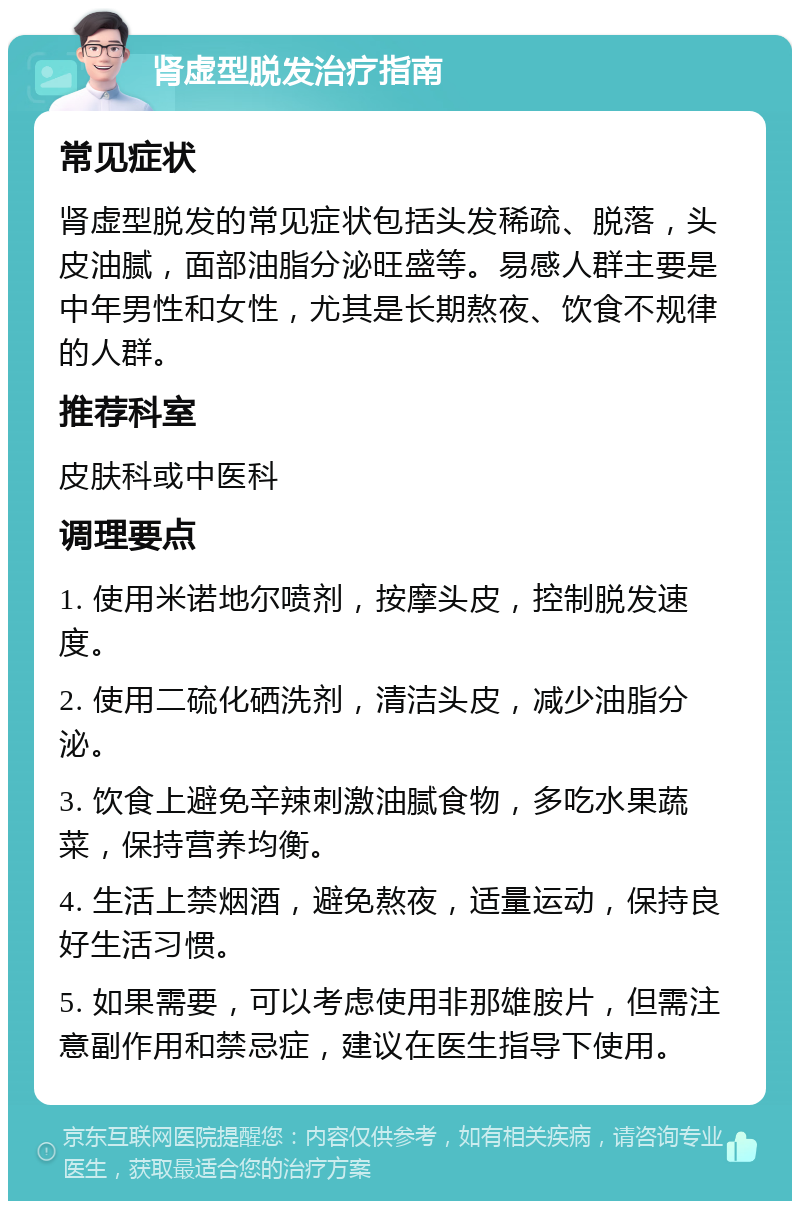 肾虚型脱发治疗指南 常见症状 肾虚型脱发的常见症状包括头发稀疏、脱落，头皮油腻，面部油脂分泌旺盛等。易感人群主要是中年男性和女性，尤其是长期熬夜、饮食不规律的人群。 推荐科室 皮肤科或中医科 调理要点 1. 使用米诺地尔喷剂，按摩头皮，控制脱发速度。 2. 使用二硫化硒洗剂，清洁头皮，减少油脂分泌。 3. 饮食上避免辛辣刺激油腻食物，多吃水果蔬菜，保持营养均衡。 4. 生活上禁烟酒，避免熬夜，适量运动，保持良好生活习惯。 5. 如果需要，可以考虑使用非那雄胺片，但需注意副作用和禁忌症，建议在医生指导下使用。