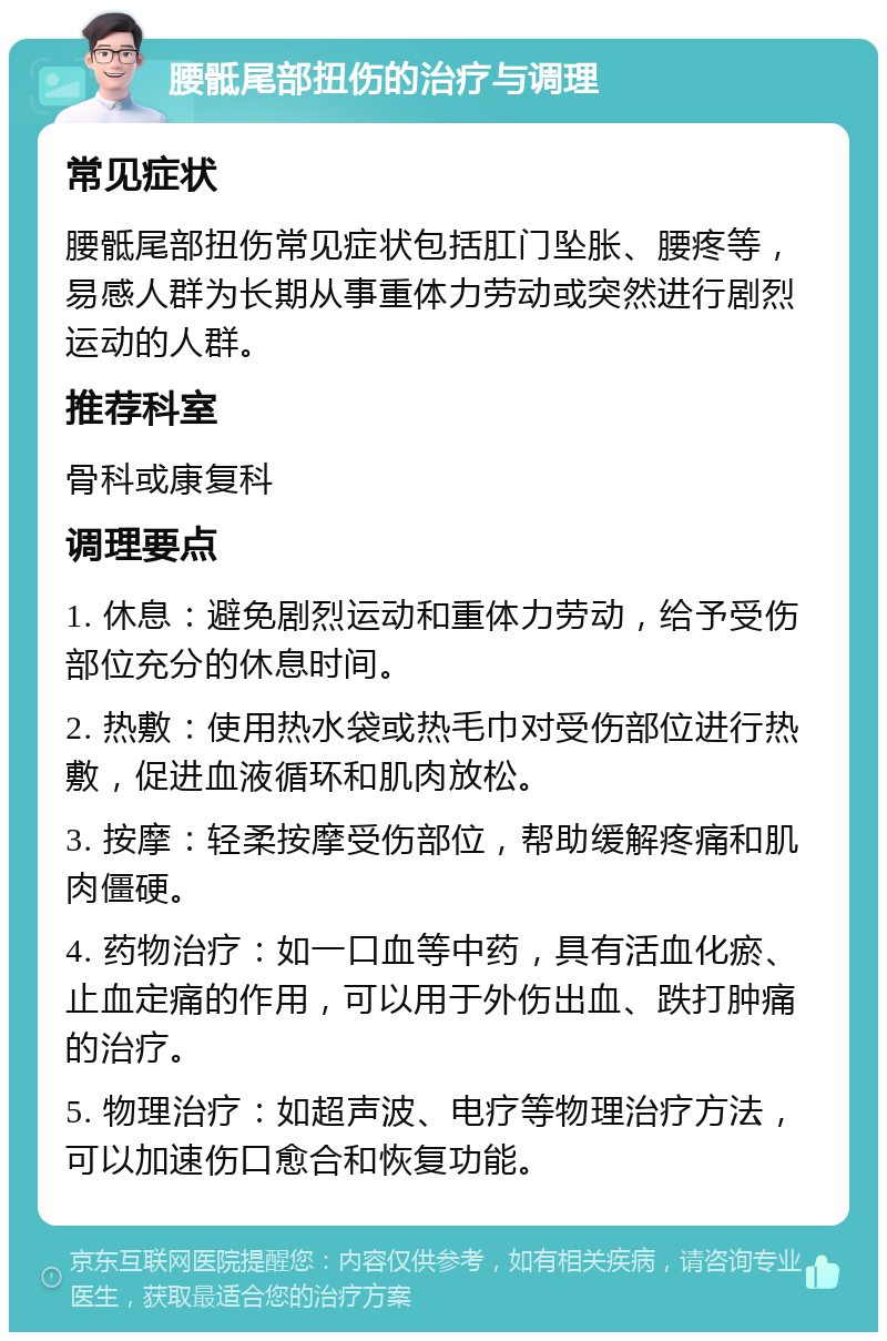 腰骶尾部扭伤的治疗与调理 常见症状 腰骶尾部扭伤常见症状包括肛门坠胀、腰疼等，易感人群为长期从事重体力劳动或突然进行剧烈运动的人群。 推荐科室 骨科或康复科 调理要点 1. 休息：避免剧烈运动和重体力劳动，给予受伤部位充分的休息时间。 2. 热敷：使用热水袋或热毛巾对受伤部位进行热敷，促进血液循环和肌肉放松。 3. 按摩：轻柔按摩受伤部位，帮助缓解疼痛和肌肉僵硬。 4. 药物治疗：如一口血等中药，具有活血化瘀、止血定痛的作用，可以用于外伤出血、跌打肿痛的治疗。 5. 物理治疗：如超声波、电疗等物理治疗方法，可以加速伤口愈合和恢复功能。