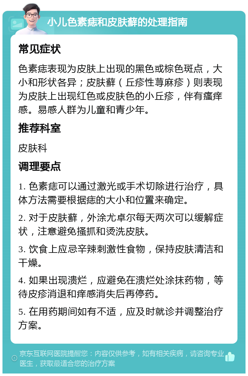 小儿色素痣和皮肤藓的处理指南 常见症状 色素痣表现为皮肤上出现的黑色或棕色斑点，大小和形状各异；皮肤藓（丘疹性荨麻疹）则表现为皮肤上出现红色或皮肤色的小丘疹，伴有瘙痒感。易感人群为儿童和青少年。 推荐科室 皮肤科 调理要点 1. 色素痣可以通过激光或手术切除进行治疗，具体方法需要根据痣的大小和位置来确定。 2. 对于皮肤藓，外涂尤卓尔每天两次可以缓解症状，注意避免搔抓和烫洗皮肤。 3. 饮食上应忌辛辣刺激性食物，保持皮肤清洁和干燥。 4. 如果出现溃烂，应避免在溃烂处涂抹药物，等待皮疹消退和痒感消失后再停药。 5. 在用药期间如有不适，应及时就诊并调整治疗方案。