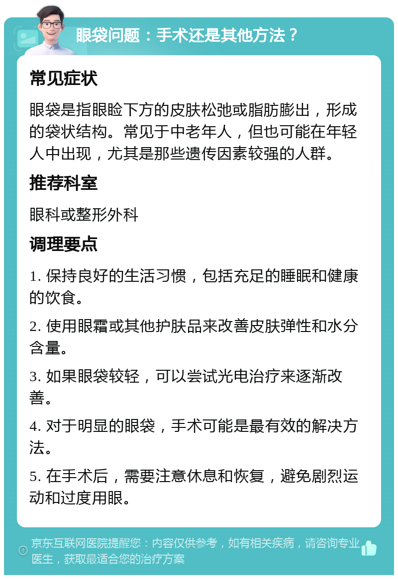 眼袋问题：手术还是其他方法？ 常见症状 眼袋是指眼睑下方的皮肤松弛或脂肪膨出，形成的袋状结构。常见于中老年人，但也可能在年轻人中出现，尤其是那些遗传因素较强的人群。 推荐科室 眼科或整形外科 调理要点 1. 保持良好的生活习惯，包括充足的睡眠和健康的饮食。 2. 使用眼霜或其他护肤品来改善皮肤弹性和水分含量。 3. 如果眼袋较轻，可以尝试光电治疗来逐渐改善。 4. 对于明显的眼袋，手术可能是最有效的解决方法。 5. 在手术后，需要注意休息和恢复，避免剧烈运动和过度用眼。