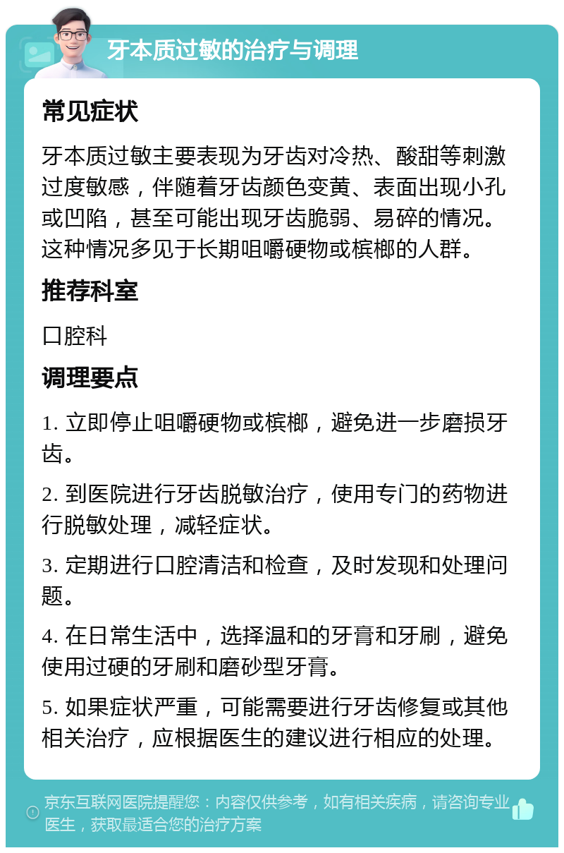 牙本质过敏的治疗与调理 常见症状 牙本质过敏主要表现为牙齿对冷热、酸甜等刺激过度敏感，伴随着牙齿颜色变黄、表面出现小孔或凹陷，甚至可能出现牙齿脆弱、易碎的情况。这种情况多见于长期咀嚼硬物或槟榔的人群。 推荐科室 口腔科 调理要点 1. 立即停止咀嚼硬物或槟榔，避免进一步磨损牙齿。 2. 到医院进行牙齿脱敏治疗，使用专门的药物进行脱敏处理，减轻症状。 3. 定期进行口腔清洁和检查，及时发现和处理问题。 4. 在日常生活中，选择温和的牙膏和牙刷，避免使用过硬的牙刷和磨砂型牙膏。 5. 如果症状严重，可能需要进行牙齿修复或其他相关治疗，应根据医生的建议进行相应的处理。