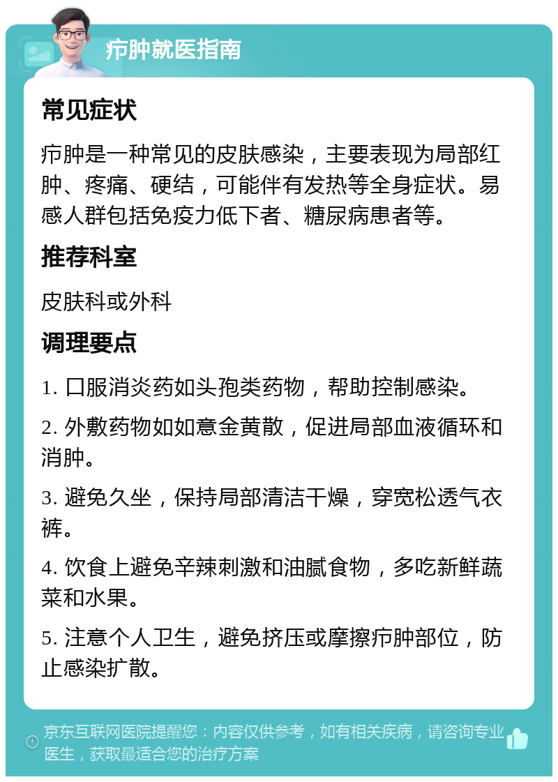 疖肿就医指南 常见症状 疖肿是一种常见的皮肤感染，主要表现为局部红肿、疼痛、硬结，可能伴有发热等全身症状。易感人群包括免疫力低下者、糖尿病患者等。 推荐科室 皮肤科或外科 调理要点 1. 口服消炎药如头孢类药物，帮助控制感染。 2. 外敷药物如如意金黄散，促进局部血液循环和消肿。 3. 避免久坐，保持局部清洁干燥，穿宽松透气衣裤。 4. 饮食上避免辛辣刺激和油腻食物，多吃新鲜蔬菜和水果。 5. 注意个人卫生，避免挤压或摩擦疖肿部位，防止感染扩散。