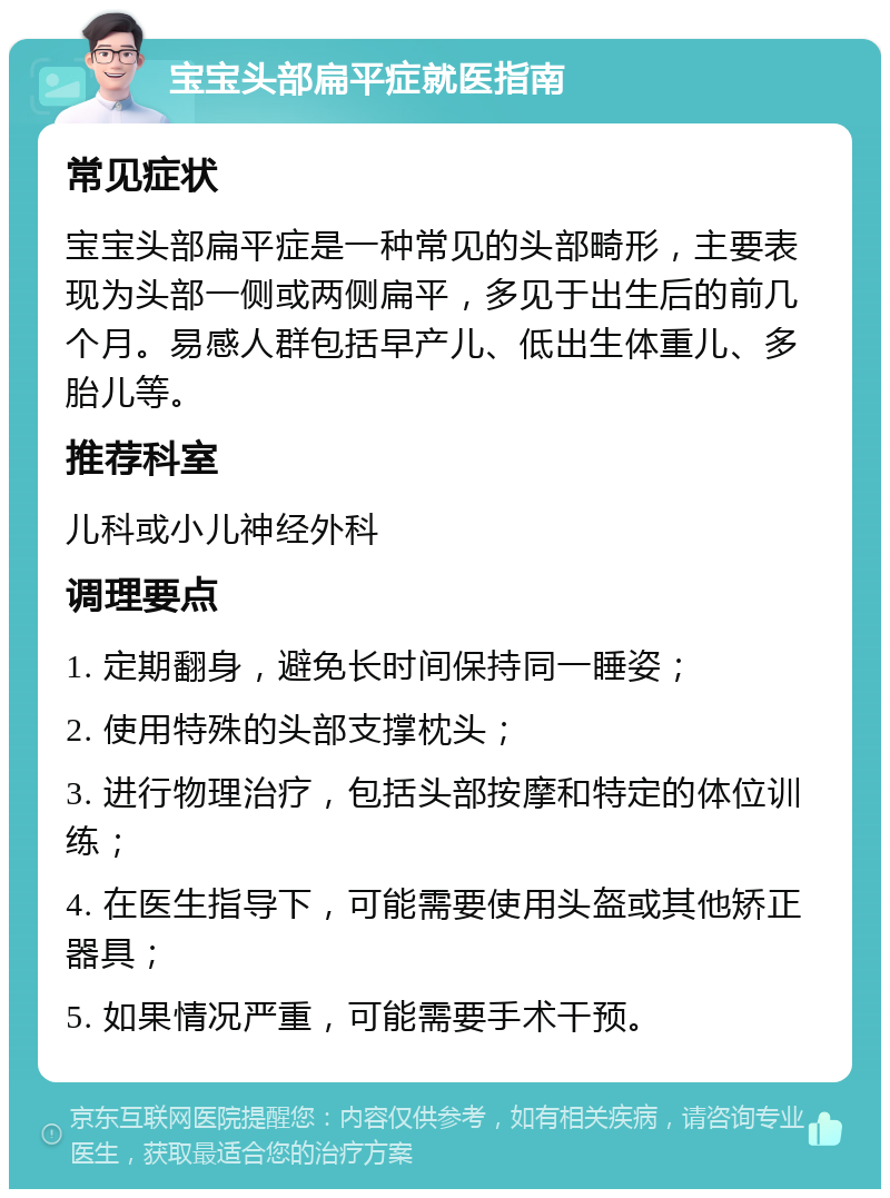 宝宝头部扁平症就医指南 常见症状 宝宝头部扁平症是一种常见的头部畸形，主要表现为头部一侧或两侧扁平，多见于出生后的前几个月。易感人群包括早产儿、低出生体重儿、多胎儿等。 推荐科室 儿科或小儿神经外科 调理要点 1. 定期翻身，避免长时间保持同一睡姿； 2. 使用特殊的头部支撑枕头； 3. 进行物理治疗，包括头部按摩和特定的体位训练； 4. 在医生指导下，可能需要使用头盔或其他矫正器具； 5. 如果情况严重，可能需要手术干预。