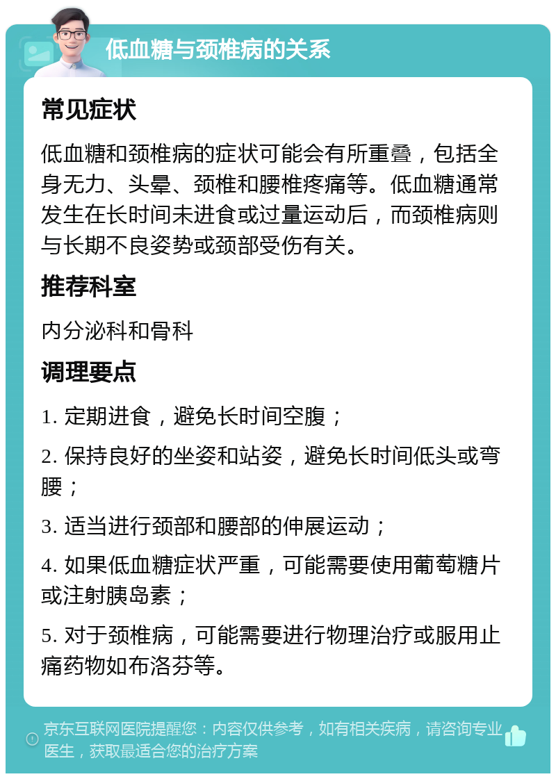 低血糖与颈椎病的关系 常见症状 低血糖和颈椎病的症状可能会有所重叠，包括全身无力、头晕、颈椎和腰椎疼痛等。低血糖通常发生在长时间未进食或过量运动后，而颈椎病则与长期不良姿势或颈部受伤有关。 推荐科室 内分泌科和骨科 调理要点 1. 定期进食，避免长时间空腹； 2. 保持良好的坐姿和站姿，避免长时间低头或弯腰； 3. 适当进行颈部和腰部的伸展运动； 4. 如果低血糖症状严重，可能需要使用葡萄糖片或注射胰岛素； 5. 对于颈椎病，可能需要进行物理治疗或服用止痛药物如布洛芬等。