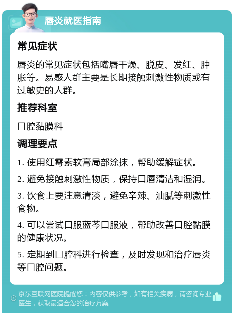 唇炎就医指南 常见症状 唇炎的常见症状包括嘴唇干燥、脱皮、发红、肿胀等。易感人群主要是长期接触刺激性物质或有过敏史的人群。 推荐科室 口腔黏膜科 调理要点 1. 使用红霉素软膏局部涂抹，帮助缓解症状。 2. 避免接触刺激性物质，保持口唇清洁和湿润。 3. 饮食上要注意清淡，避免辛辣、油腻等刺激性食物。 4. 可以尝试口服蓝芩口服液，帮助改善口腔黏膜的健康状况。 5. 定期到口腔科进行检查，及时发现和治疗唇炎等口腔问题。