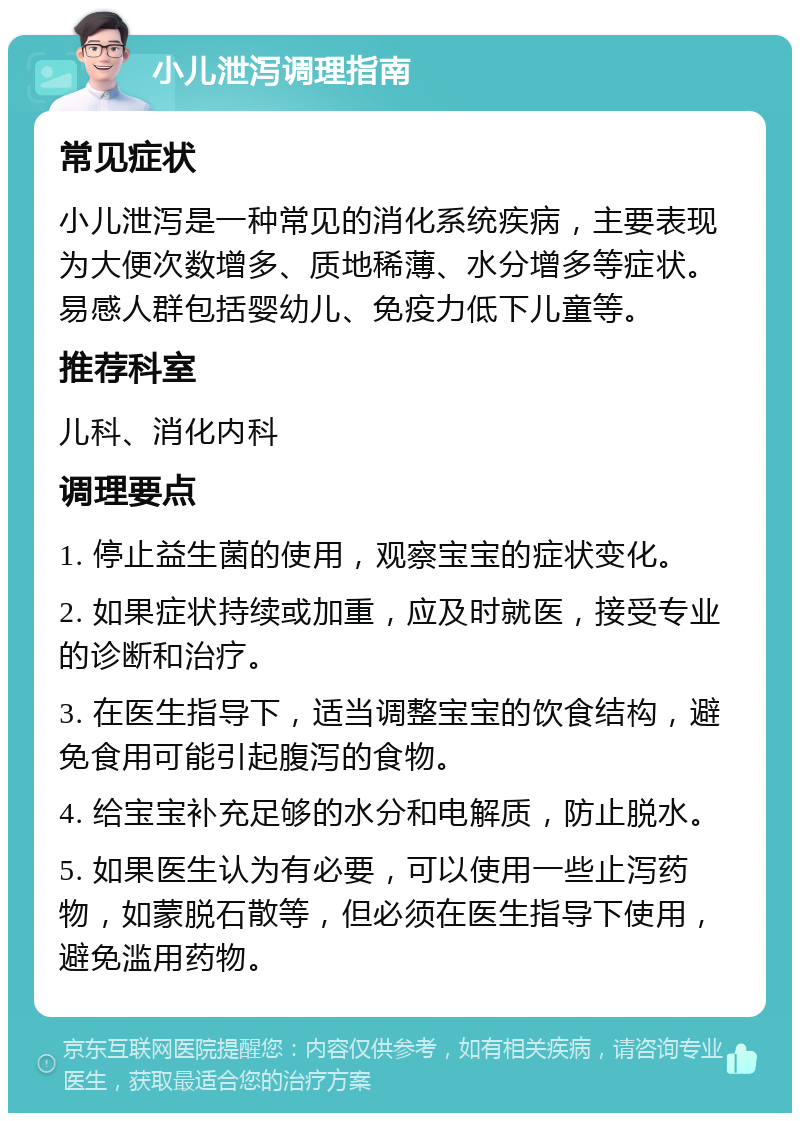 小儿泄泻调理指南 常见症状 小儿泄泻是一种常见的消化系统疾病，主要表现为大便次数增多、质地稀薄、水分增多等症状。易感人群包括婴幼儿、免疫力低下儿童等。 推荐科室 儿科、消化内科 调理要点 1. 停止益生菌的使用，观察宝宝的症状变化。 2. 如果症状持续或加重，应及时就医，接受专业的诊断和治疗。 3. 在医生指导下，适当调整宝宝的饮食结构，避免食用可能引起腹泻的食物。 4. 给宝宝补充足够的水分和电解质，防止脱水。 5. 如果医生认为有必要，可以使用一些止泻药物，如蒙脱石散等，但必须在医生指导下使用，避免滥用药物。