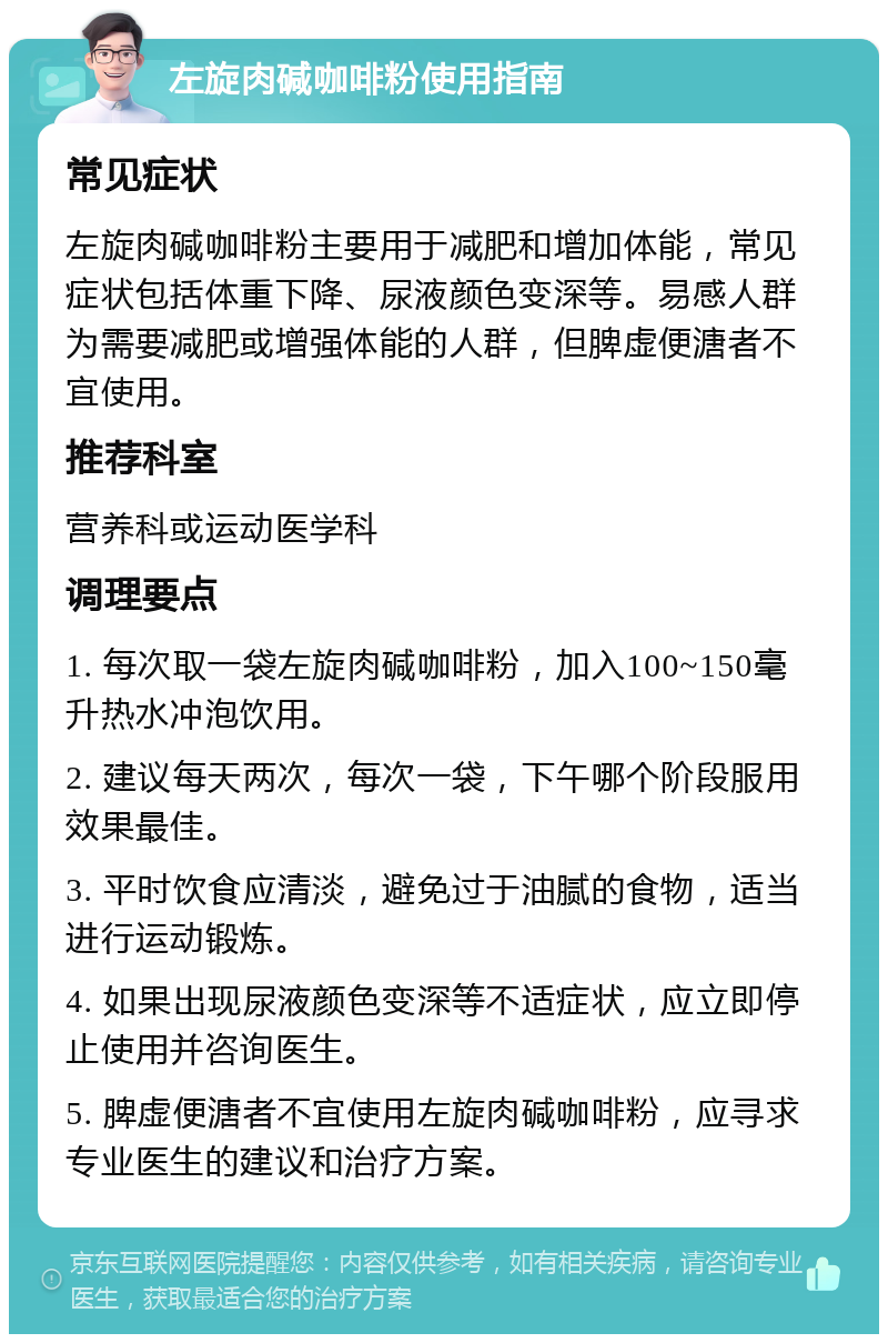 左旋肉碱咖啡粉使用指南 常见症状 左旋肉碱咖啡粉主要用于减肥和增加体能，常见症状包括体重下降、尿液颜色变深等。易感人群为需要减肥或增强体能的人群，但脾虚便溏者不宜使用。 推荐科室 营养科或运动医学科 调理要点 1. 每次取一袋左旋肉碱咖啡粉，加入100~150毫升热水冲泡饮用。 2. 建议每天两次，每次一袋，下午哪个阶段服用效果最佳。 3. 平时饮食应清淡，避免过于油腻的食物，适当进行运动锻炼。 4. 如果出现尿液颜色变深等不适症状，应立即停止使用并咨询医生。 5. 脾虚便溏者不宜使用左旋肉碱咖啡粉，应寻求专业医生的建议和治疗方案。