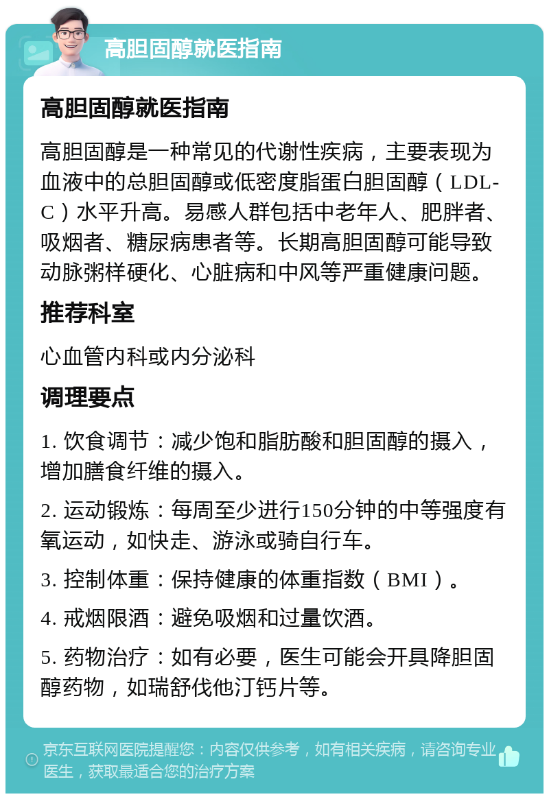 高胆固醇就医指南 高胆固醇就医指南 高胆固醇是一种常见的代谢性疾病，主要表现为血液中的总胆固醇或低密度脂蛋白胆固醇（LDL-C）水平升高。易感人群包括中老年人、肥胖者、吸烟者、糖尿病患者等。长期高胆固醇可能导致动脉粥样硬化、心脏病和中风等严重健康问题。 推荐科室 心血管内科或内分泌科 调理要点 1. 饮食调节：减少饱和脂肪酸和胆固醇的摄入，增加膳食纤维的摄入。 2. 运动锻炼：每周至少进行150分钟的中等强度有氧运动，如快走、游泳或骑自行车。 3. 控制体重：保持健康的体重指数（BMI）。 4. 戒烟限酒：避免吸烟和过量饮酒。 5. 药物治疗：如有必要，医生可能会开具降胆固醇药物，如瑞舒伐他汀钙片等。