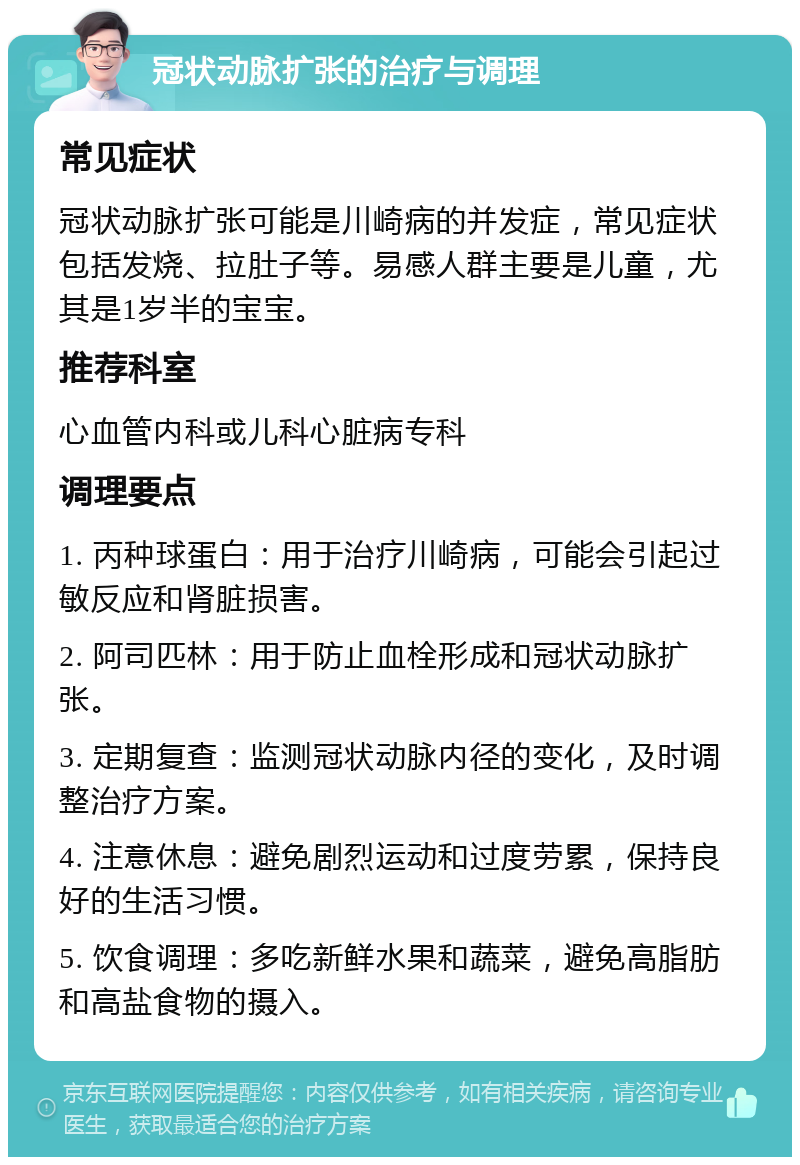 冠状动脉扩张的治疗与调理 常见症状 冠状动脉扩张可能是川崎病的并发症，常见症状包括发烧、拉肚子等。易感人群主要是儿童，尤其是1岁半的宝宝。 推荐科室 心血管内科或儿科心脏病专科 调理要点 1. 丙种球蛋白：用于治疗川崎病，可能会引起过敏反应和肾脏损害。 2. 阿司匹林：用于防止血栓形成和冠状动脉扩张。 3. 定期复查：监测冠状动脉内径的变化，及时调整治疗方案。 4. 注意休息：避免剧烈运动和过度劳累，保持良好的生活习惯。 5. 饮食调理：多吃新鲜水果和蔬菜，避免高脂肪和高盐食物的摄入。