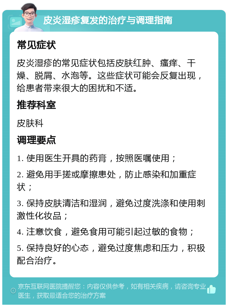 皮炎湿疹复发的治疗与调理指南 常见症状 皮炎湿疹的常见症状包括皮肤红肿、瘙痒、干燥、脱屑、水泡等。这些症状可能会反复出现，给患者带来很大的困扰和不适。 推荐科室 皮肤科 调理要点 1. 使用医生开具的药膏，按照医嘱使用； 2. 避免用手搓或摩擦患处，防止感染和加重症状； 3. 保持皮肤清洁和湿润，避免过度洗涤和使用刺激性化妆品； 4. 注意饮食，避免食用可能引起过敏的食物； 5. 保持良好的心态，避免过度焦虑和压力，积极配合治疗。