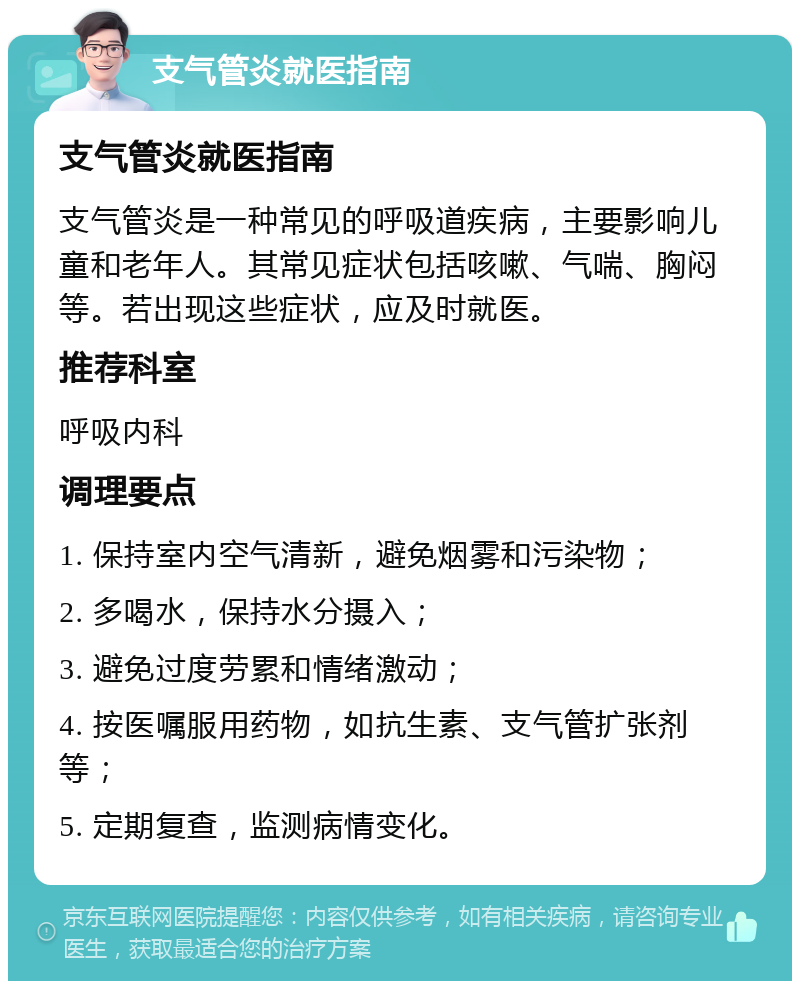 支气管炎就医指南 支气管炎就医指南 支气管炎是一种常见的呼吸道疾病，主要影响儿童和老年人。其常见症状包括咳嗽、气喘、胸闷等。若出现这些症状，应及时就医。 推荐科室 呼吸内科 调理要点 1. 保持室内空气清新，避免烟雾和污染物； 2. 多喝水，保持水分摄入； 3. 避免过度劳累和情绪激动； 4. 按医嘱服用药物，如抗生素、支气管扩张剂等； 5. 定期复查，监测病情变化。