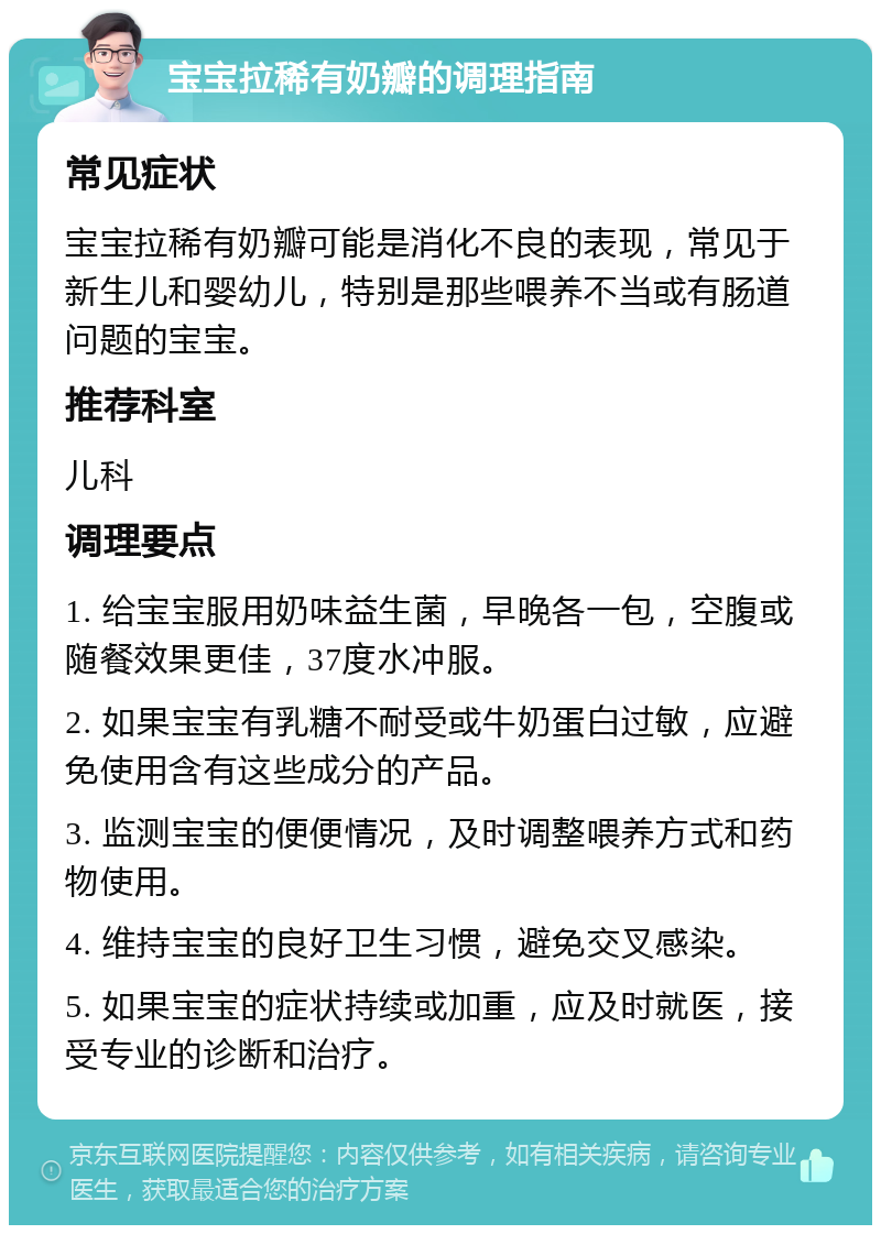 宝宝拉稀有奶瓣的调理指南 常见症状 宝宝拉稀有奶瓣可能是消化不良的表现，常见于新生儿和婴幼儿，特别是那些喂养不当或有肠道问题的宝宝。 推荐科室 儿科 调理要点 1. 给宝宝服用奶味益生菌，早晚各一包，空腹或随餐效果更佳，37度水冲服。 2. 如果宝宝有乳糖不耐受或牛奶蛋白过敏，应避免使用含有这些成分的产品。 3. 监测宝宝的便便情况，及时调整喂养方式和药物使用。 4. 维持宝宝的良好卫生习惯，避免交叉感染。 5. 如果宝宝的症状持续或加重，应及时就医，接受专业的诊断和治疗。