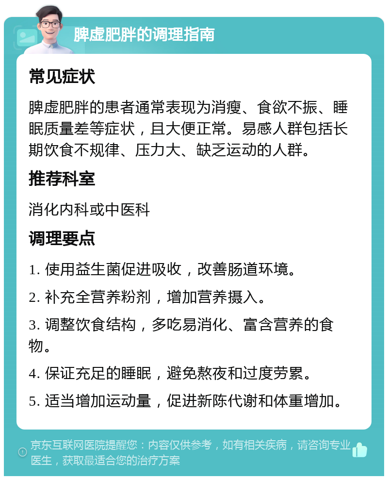 脾虚肥胖的调理指南 常见症状 脾虚肥胖的患者通常表现为消瘦、食欲不振、睡眠质量差等症状，且大便正常。易感人群包括长期饮食不规律、压力大、缺乏运动的人群。 推荐科室 消化内科或中医科 调理要点 1. 使用益生菌促进吸收，改善肠道环境。 2. 补充全营养粉剂，增加营养摄入。 3. 调整饮食结构，多吃易消化、富含营养的食物。 4. 保证充足的睡眠，避免熬夜和过度劳累。 5. 适当增加运动量，促进新陈代谢和体重增加。