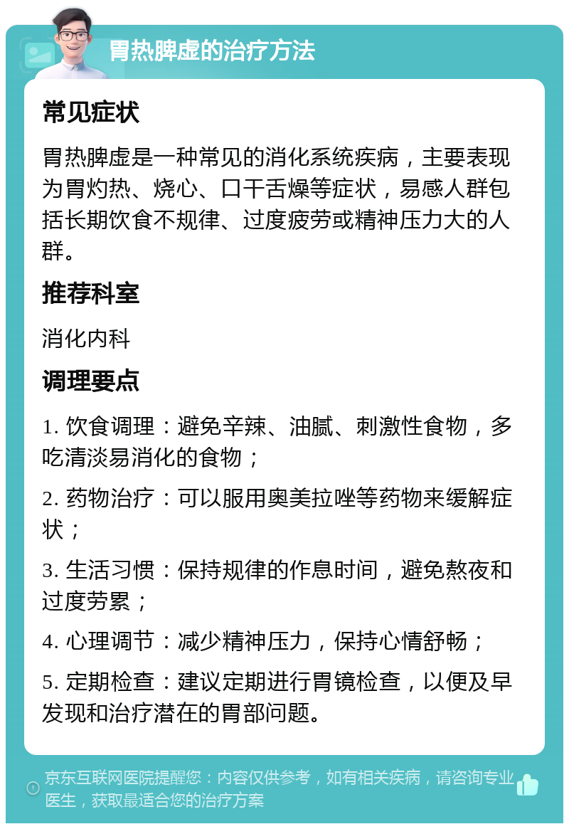 胃热脾虚的治疗方法 常见症状 胃热脾虚是一种常见的消化系统疾病，主要表现为胃灼热、烧心、口干舌燥等症状，易感人群包括长期饮食不规律、过度疲劳或精神压力大的人群。 推荐科室 消化内科 调理要点 1. 饮食调理：避免辛辣、油腻、刺激性食物，多吃清淡易消化的食物； 2. 药物治疗：可以服用奥美拉唑等药物来缓解症状； 3. 生活习惯：保持规律的作息时间，避免熬夜和过度劳累； 4. 心理调节：减少精神压力，保持心情舒畅； 5. 定期检查：建议定期进行胃镜检查，以便及早发现和治疗潜在的胃部问题。