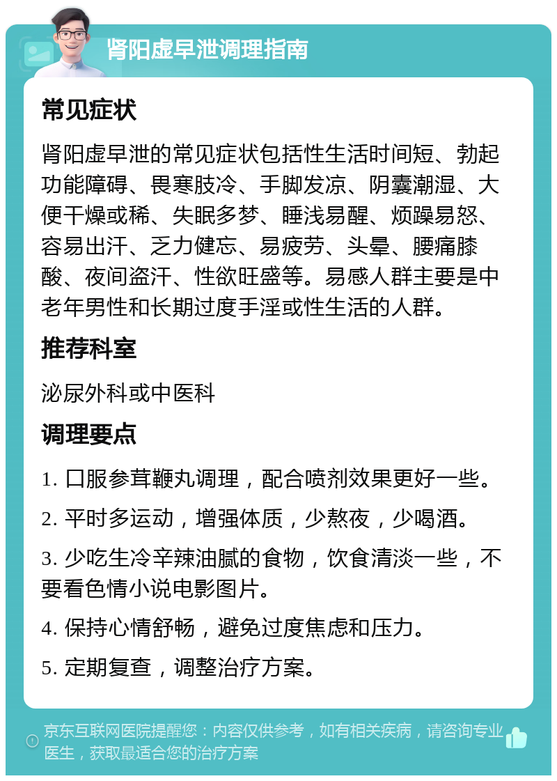 肾阳虚早泄调理指南 常见症状 肾阳虚早泄的常见症状包括性生活时间短、勃起功能障碍、畏寒肢冷、手脚发凉、阴囊潮湿、大便干燥或稀、失眠多梦、睡浅易醒、烦躁易怒、容易出汗、乏力健忘、易疲劳、头晕、腰痛膝酸、夜间盗汗、性欲旺盛等。易感人群主要是中老年男性和长期过度手淫或性生活的人群。 推荐科室 泌尿外科或中医科 调理要点 1. 口服参茸鞭丸调理，配合喷剂效果更好一些。 2. 平时多运动，增强体质，少熬夜，少喝酒。 3. 少吃生冷辛辣油腻的食物，饮食清淡一些，不要看色情小说电影图片。 4. 保持心情舒畅，避免过度焦虑和压力。 5. 定期复查，调整治疗方案。