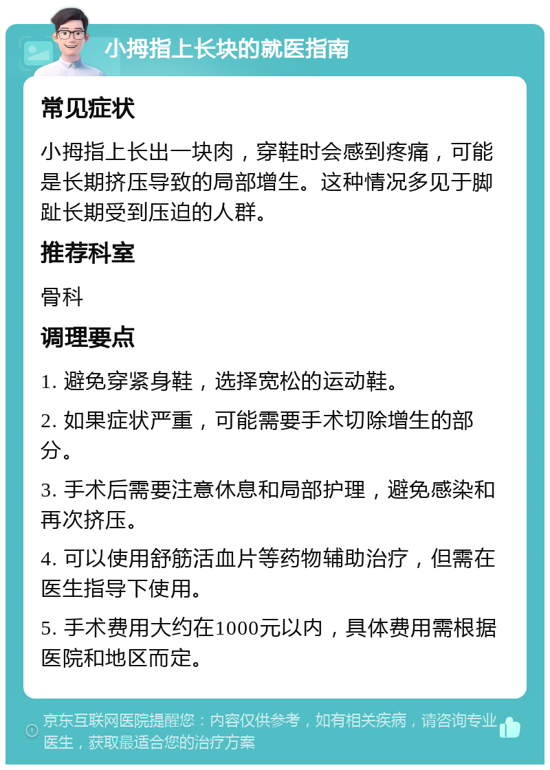 小拇指上长块的就医指南 常见症状 小拇指上长出一块肉，穿鞋时会感到疼痛，可能是长期挤压导致的局部增生。这种情况多见于脚趾长期受到压迫的人群。 推荐科室 骨科 调理要点 1. 避免穿紧身鞋，选择宽松的运动鞋。 2. 如果症状严重，可能需要手术切除增生的部分。 3. 手术后需要注意休息和局部护理，避免感染和再次挤压。 4. 可以使用舒筋活血片等药物辅助治疗，但需在医生指导下使用。 5. 手术费用大约在1000元以内，具体费用需根据医院和地区而定。