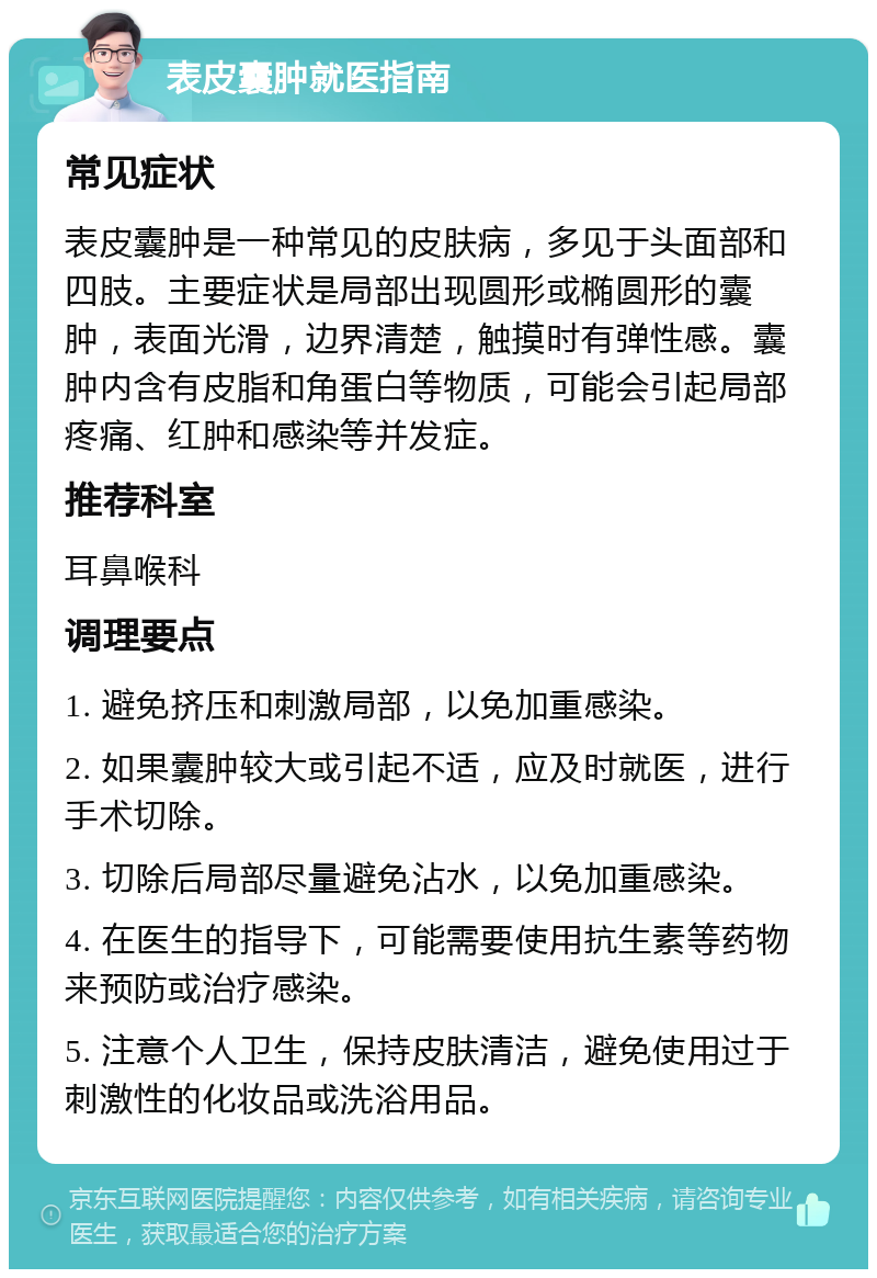 表皮囊肿就医指南 常见症状 表皮囊肿是一种常见的皮肤病，多见于头面部和四肢。主要症状是局部出现圆形或椭圆形的囊肿，表面光滑，边界清楚，触摸时有弹性感。囊肿内含有皮脂和角蛋白等物质，可能会引起局部疼痛、红肿和感染等并发症。 推荐科室 耳鼻喉科 调理要点 1. 避免挤压和刺激局部，以免加重感染。 2. 如果囊肿较大或引起不适，应及时就医，进行手术切除。 3. 切除后局部尽量避免沾水，以免加重感染。 4. 在医生的指导下，可能需要使用抗生素等药物来预防或治疗感染。 5. 注意个人卫生，保持皮肤清洁，避免使用过于刺激性的化妆品或洗浴用品。