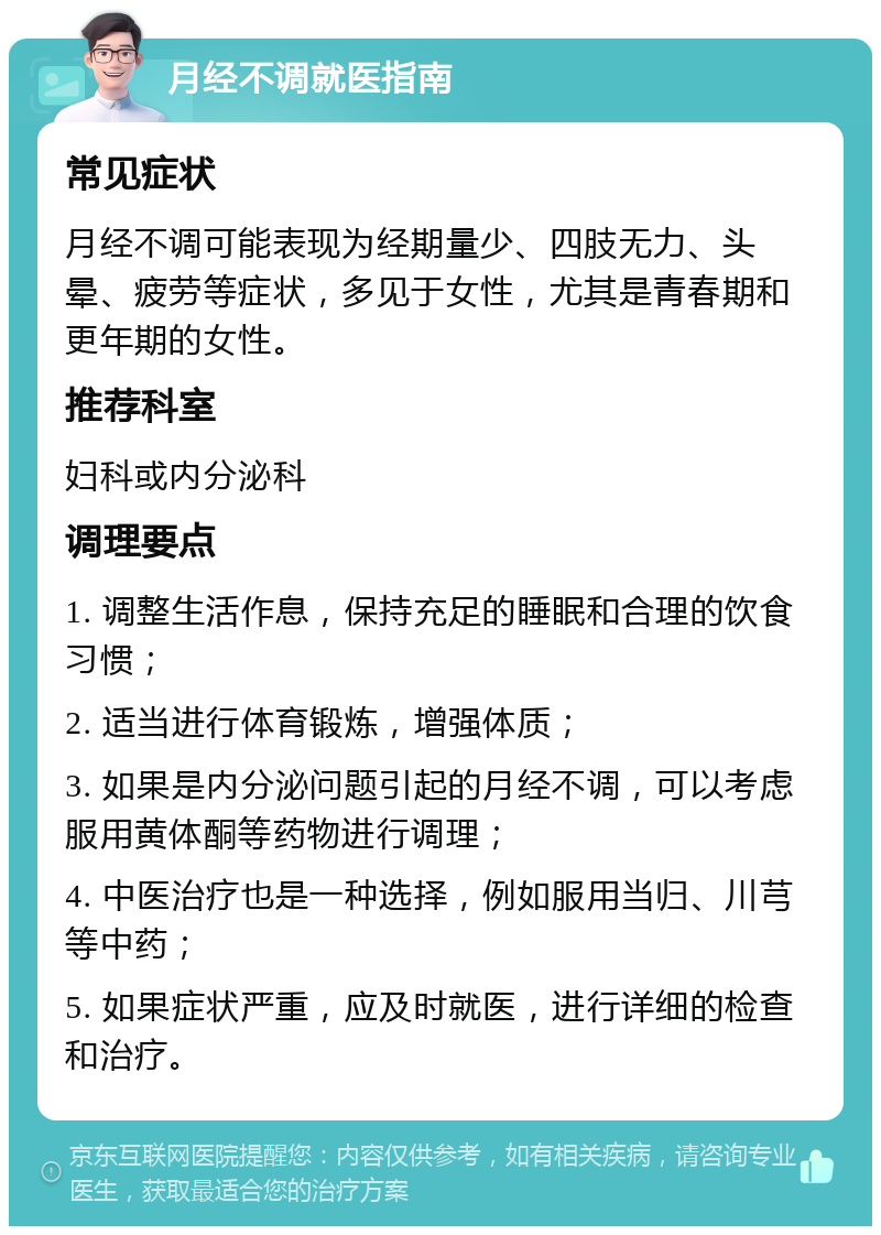 月经不调就医指南 常见症状 月经不调可能表现为经期量少、四肢无力、头晕、疲劳等症状，多见于女性，尤其是青春期和更年期的女性。 推荐科室 妇科或内分泌科 调理要点 1. 调整生活作息，保持充足的睡眠和合理的饮食习惯； 2. 适当进行体育锻炼，增强体质； 3. 如果是内分泌问题引起的月经不调，可以考虑服用黄体酮等药物进行调理； 4. 中医治疗也是一种选择，例如服用当归、川芎等中药； 5. 如果症状严重，应及时就医，进行详细的检查和治疗。