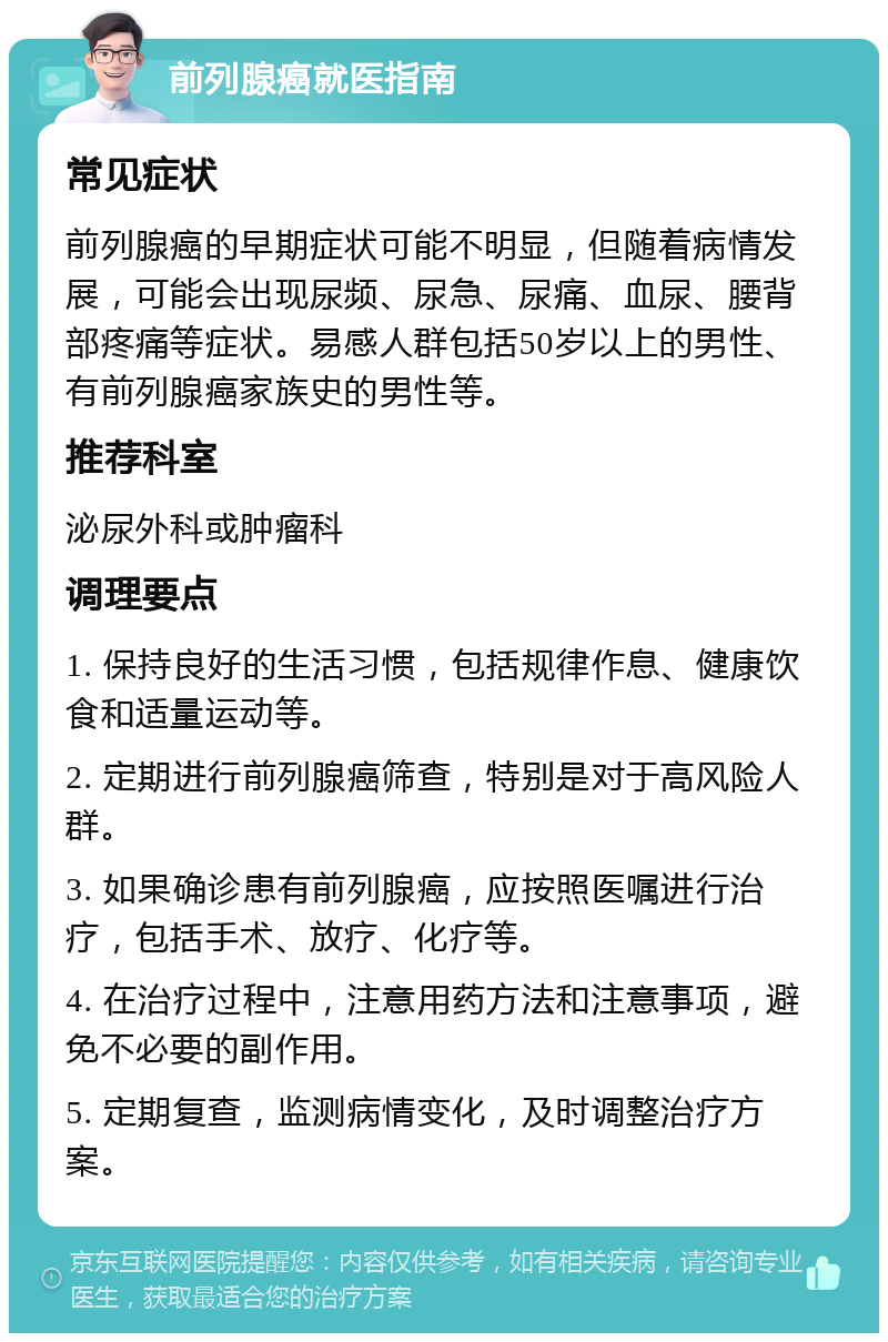 前列腺癌就医指南 常见症状 前列腺癌的早期症状可能不明显，但随着病情发展，可能会出现尿频、尿急、尿痛、血尿、腰背部疼痛等症状。易感人群包括50岁以上的男性、有前列腺癌家族史的男性等。 推荐科室 泌尿外科或肿瘤科 调理要点 1. 保持良好的生活习惯，包括规律作息、健康饮食和适量运动等。 2. 定期进行前列腺癌筛查，特别是对于高风险人群。 3. 如果确诊患有前列腺癌，应按照医嘱进行治疗，包括手术、放疗、化疗等。 4. 在治疗过程中，注意用药方法和注意事项，避免不必要的副作用。 5. 定期复查，监测病情变化，及时调整治疗方案。