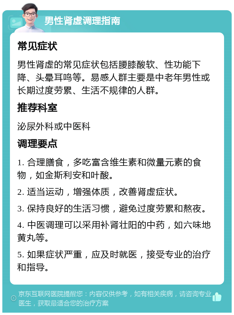 男性肾虚调理指南 常见症状 男性肾虚的常见症状包括腰膝酸软、性功能下降、头晕耳鸣等。易感人群主要是中老年男性或长期过度劳累、生活不规律的人群。 推荐科室 泌尿外科或中医科 调理要点 1. 合理膳食，多吃富含维生素和微量元素的食物，如金斯利安和叶酸。 2. 适当运动，增强体质，改善肾虚症状。 3. 保持良好的生活习惯，避免过度劳累和熬夜。 4. 中医调理可以采用补肾壮阳的中药，如六味地黄丸等。 5. 如果症状严重，应及时就医，接受专业的治疗和指导。