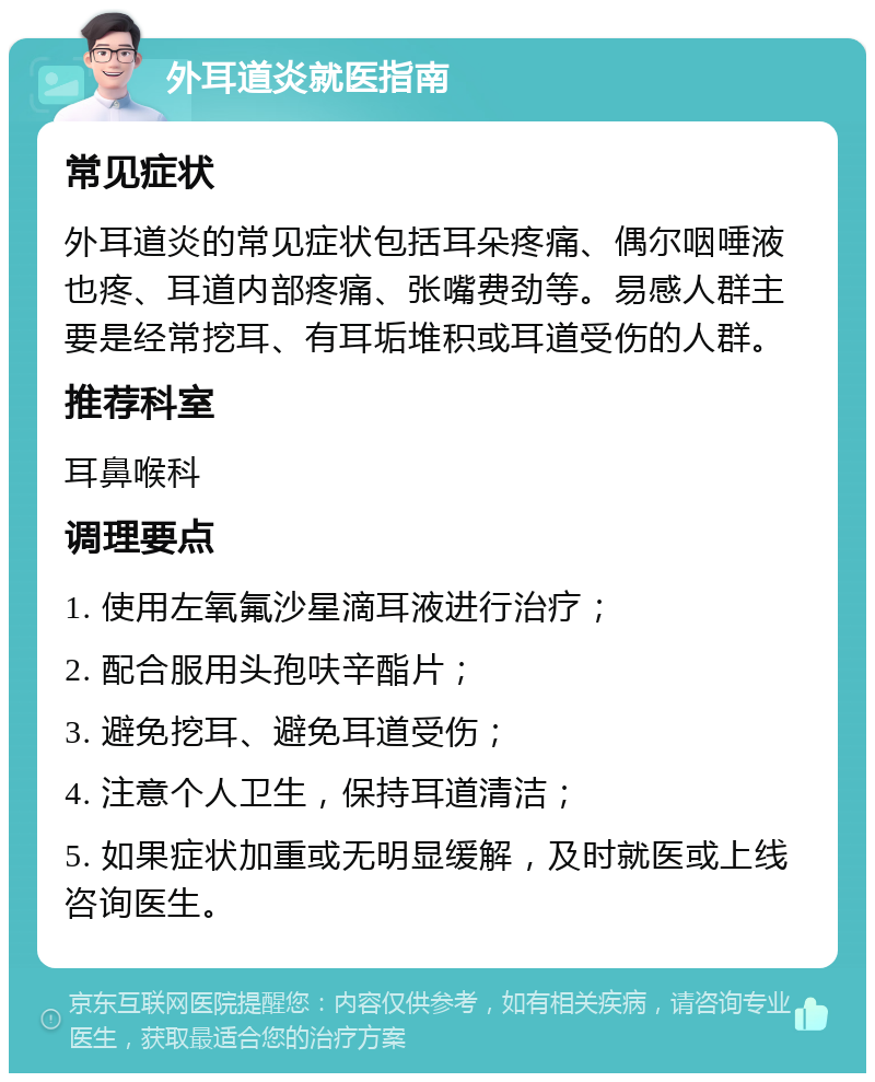 外耳道炎就医指南 常见症状 外耳道炎的常见症状包括耳朵疼痛、偶尔咽唾液也疼、耳道内部疼痛、张嘴费劲等。易感人群主要是经常挖耳、有耳垢堆积或耳道受伤的人群。 推荐科室 耳鼻喉科 调理要点 1. 使用左氧氟沙星滴耳液进行治疗； 2. 配合服用头孢呋辛酯片； 3. 避免挖耳、避免耳道受伤； 4. 注意个人卫生，保持耳道清洁； 5. 如果症状加重或无明显缓解，及时就医或上线咨询医生。