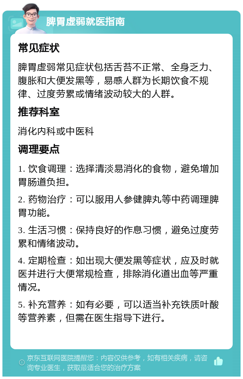 脾胃虚弱就医指南 常见症状 脾胃虚弱常见症状包括舌苔不正常、全身乏力、腹胀和大便发黑等，易感人群为长期饮食不规律、过度劳累或情绪波动较大的人群。 推荐科室 消化内科或中医科 调理要点 1. 饮食调理：选择清淡易消化的食物，避免增加胃肠道负担。 2. 药物治疗：可以服用人参健脾丸等中药调理脾胃功能。 3. 生活习惯：保持良好的作息习惯，避免过度劳累和情绪波动。 4. 定期检查：如出现大便发黑等症状，应及时就医并进行大便常规检查，排除消化道出血等严重情况。 5. 补充营养：如有必要，可以适当补充铁质叶酸等营养素，但需在医生指导下进行。