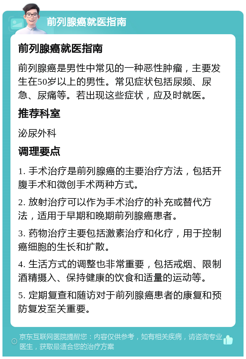 前列腺癌就医指南 前列腺癌就医指南 前列腺癌是男性中常见的一种恶性肿瘤，主要发生在50岁以上的男性。常见症状包括尿频、尿急、尿痛等。若出现这些症状，应及时就医。 推荐科室 泌尿外科 调理要点 1. 手术治疗是前列腺癌的主要治疗方法，包括开腹手术和微创手术两种方式。 2. 放射治疗可以作为手术治疗的补充或替代方法，适用于早期和晚期前列腺癌患者。 3. 药物治疗主要包括激素治疗和化疗，用于控制癌细胞的生长和扩散。 4. 生活方式的调整也非常重要，包括戒烟、限制酒精摄入、保持健康的饮食和适量的运动等。 5. 定期复查和随访对于前列腺癌患者的康复和预防复发至关重要。