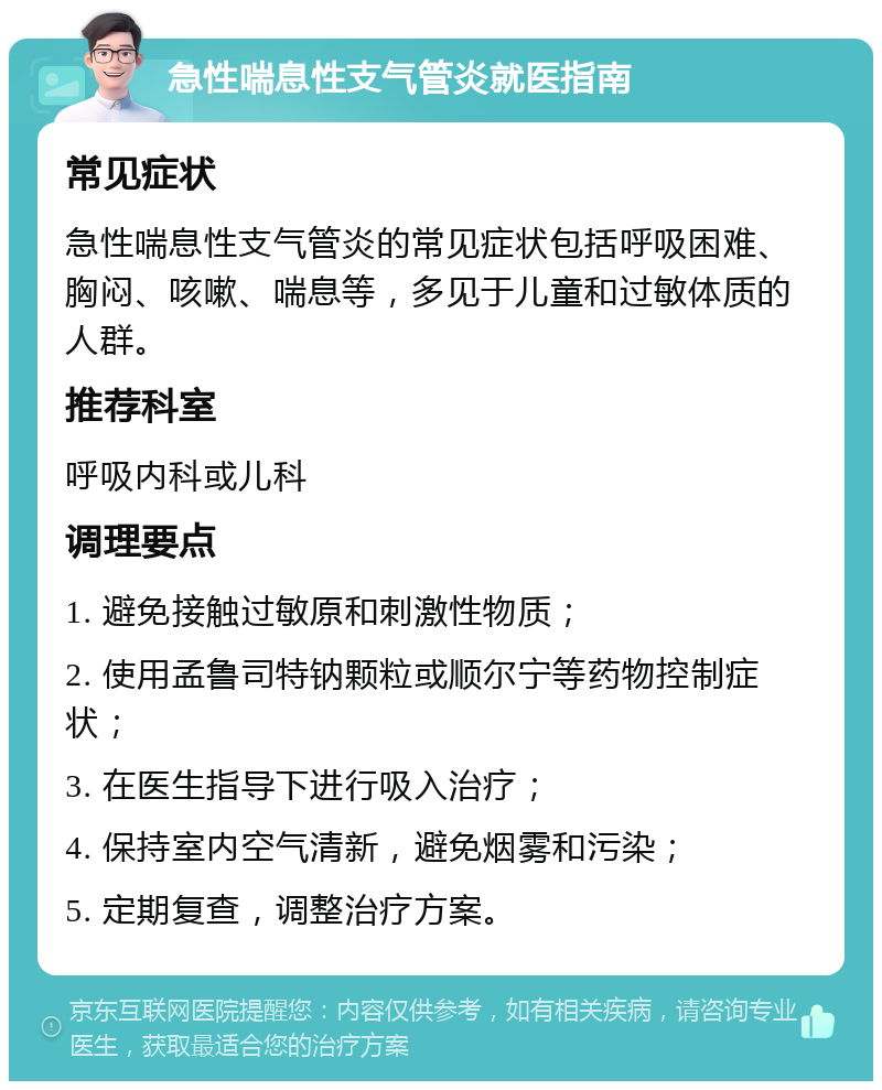 急性喘息性支气管炎就医指南 常见症状 急性喘息性支气管炎的常见症状包括呼吸困难、胸闷、咳嗽、喘息等，多见于儿童和过敏体质的人群。 推荐科室 呼吸内科或儿科 调理要点 1. 避免接触过敏原和刺激性物质； 2. 使用孟鲁司特钠颗粒或顺尔宁等药物控制症状； 3. 在医生指导下进行吸入治疗； 4. 保持室内空气清新，避免烟雾和污染； 5. 定期复查，调整治疗方案。