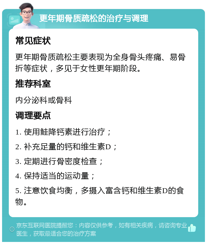 更年期骨质疏松的治疗与调理 常见症状 更年期骨质疏松主要表现为全身骨头疼痛、易骨折等症状，多见于女性更年期阶段。 推荐科室 内分泌科或骨科 调理要点 1. 使用鲑降钙素进行治疗； 2. 补充足量的钙和维生素D； 3. 定期进行骨密度检查； 4. 保持适当的运动量； 5. 注意饮食均衡，多摄入富含钙和维生素D的食物。