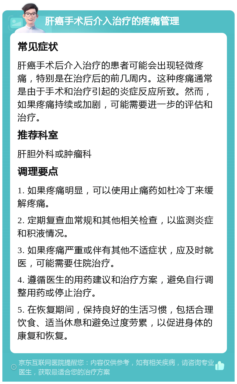 肝癌手术后介入治疗的疼痛管理 常见症状 肝癌手术后介入治疗的患者可能会出现轻微疼痛，特别是在治疗后的前几周内。这种疼痛通常是由于手术和治疗引起的炎症反应所致。然而，如果疼痛持续或加剧，可能需要进一步的评估和治疗。 推荐科室 肝胆外科或肿瘤科 调理要点 1. 如果疼痛明显，可以使用止痛药如杜冷丁来缓解疼痛。 2. 定期复查血常规和其他相关检查，以监测炎症和积液情况。 3. 如果疼痛严重或伴有其他不适症状，应及时就医，可能需要住院治疗。 4. 遵循医生的用药建议和治疗方案，避免自行调整用药或停止治疗。 5. 在恢复期间，保持良好的生活习惯，包括合理饮食、适当休息和避免过度劳累，以促进身体的康复和恢复。