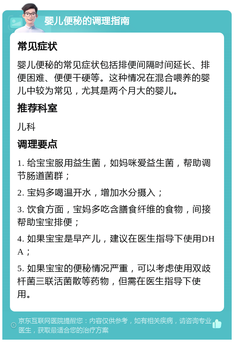 婴儿便秘的调理指南 常见症状 婴儿便秘的常见症状包括排便间隔时间延长、排便困难、便便干硬等。这种情况在混合喂养的婴儿中较为常见，尤其是两个月大的婴儿。 推荐科室 儿科 调理要点 1. 给宝宝服用益生菌，如妈咪爱益生菌，帮助调节肠道菌群； 2. 宝妈多喝温开水，增加水分摄入； 3. 饮食方面，宝妈多吃含膳食纤维的食物，间接帮助宝宝排便； 4. 如果宝宝是早产儿，建议在医生指导下使用DHA； 5. 如果宝宝的便秘情况严重，可以考虑使用双歧杄菌三联活菌散等药物，但需在医生指导下使用。