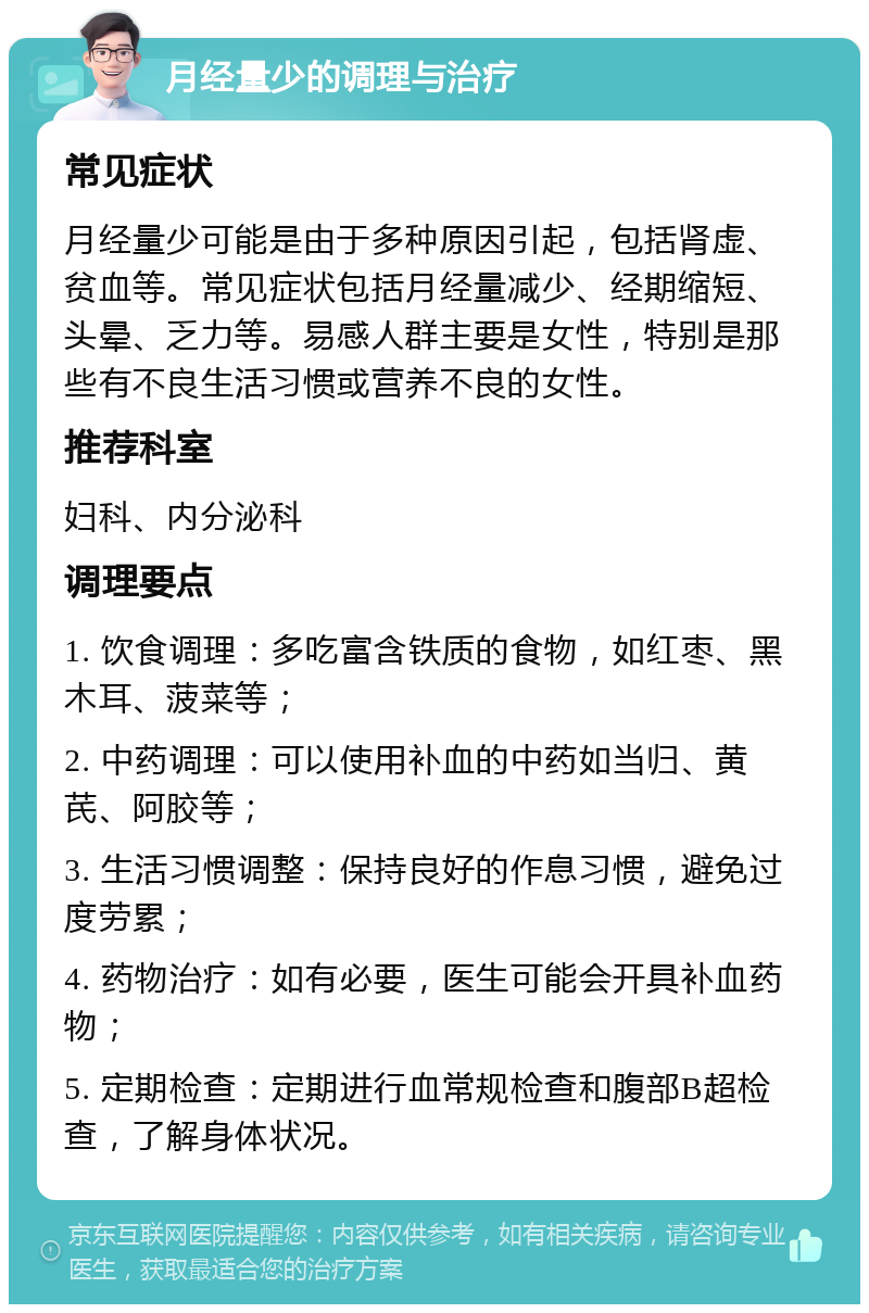 月经量少的调理与治疗 常见症状 月经量少可能是由于多种原因引起，包括肾虚、贫血等。常见症状包括月经量减少、经期缩短、头晕、乏力等。易感人群主要是女性，特别是那些有不良生活习惯或营养不良的女性。 推荐科室 妇科、内分泌科 调理要点 1. 饮食调理：多吃富含铁质的食物，如红枣、黑木耳、菠菜等； 2. 中药调理：可以使用补血的中药如当归、黄芪、阿胶等； 3. 生活习惯调整：保持良好的作息习惯，避免过度劳累； 4. 药物治疗：如有必要，医生可能会开具补血药物； 5. 定期检查：定期进行血常规检查和腹部B超检查，了解身体状况。