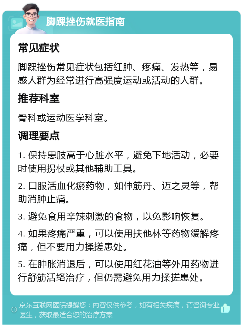 脚踝挫伤就医指南 常见症状 脚踝挫伤常见症状包括红肿、疼痛、发热等，易感人群为经常进行高强度运动或活动的人群。 推荐科室 骨科或运动医学科室。 调理要点 1. 保持患肢高于心脏水平，避免下地活动，必要时使用拐杖或其他辅助工具。 2. 口服活血化瘀药物，如伸筋丹、迈之灵等，帮助消肿止痛。 3. 避免食用辛辣刺激的食物，以免影响恢复。 4. 如果疼痛严重，可以使用扶他林等药物缓解疼痛，但不要用力揉搓患处。 5. 在肿胀消退后，可以使用红花油等外用药物进行舒筋活络治疗，但仍需避免用力揉搓患处。