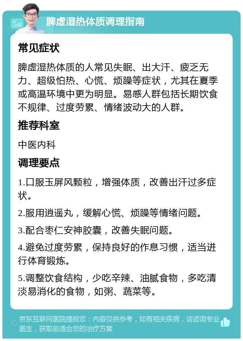 脾虚湿热体质调理指南 常见症状 脾虚湿热体质的人常见失眠、出大汗、疲乏无力、超级怕热、心慌、烦躁等症状，尤其在夏季或高温环境中更为明显。易感人群包括长期饮食不规律、过度劳累、情绪波动大的人群。 推荐科室 中医内科 调理要点 1.口服玉屏风颗粒，增强体质，改善出汗过多症状。 2.服用逍遥丸，缓解心慌、烦躁等情绪问题。 3.配合枣仁安神胶囊，改善失眠问题。 4.避免过度劳累，保持良好的作息习惯，适当进行体育锻炼。 5.调整饮食结构，少吃辛辣、油腻食物，多吃清淡易消化的食物，如粥、蔬菜等。