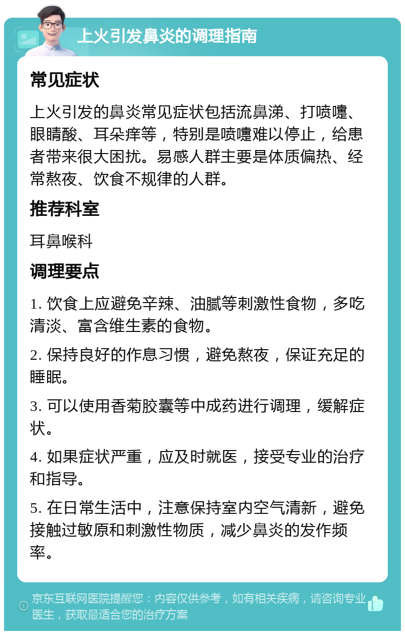 上火引发鼻炎的调理指南 常见症状 上火引发的鼻炎常见症状包括流鼻涕、打喷嚏、眼睛酸、耳朵痒等，特别是喷嚏难以停止，给患者带来很大困扰。易感人群主要是体质偏热、经常熬夜、饮食不规律的人群。 推荐科室 耳鼻喉科 调理要点 1. 饮食上应避免辛辣、油腻等刺激性食物，多吃清淡、富含维生素的食物。 2. 保持良好的作息习惯，避免熬夜，保证充足的睡眠。 3. 可以使用香菊胶囊等中成药进行调理，缓解症状。 4. 如果症状严重，应及时就医，接受专业的治疗和指导。 5. 在日常生活中，注意保持室内空气清新，避免接触过敏原和刺激性物质，减少鼻炎的发作频率。