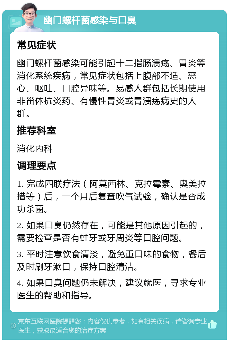 幽门螺杆菌感染与口臭 常见症状 幽门螺杆菌感染可能引起十二指肠溃疡、胃炎等消化系统疾病，常见症状包括上腹部不适、恶心、呕吐、口腔异味等。易感人群包括长期使用非甾体抗炎药、有慢性胃炎或胃溃疡病史的人群。 推荐科室 消化内科 调理要点 1. 完成四联疗法（阿莫西林、克拉霉素、奥美拉措等）后，一个月后复查吹气试验，确认是否成功杀菌。 2. 如果口臭仍然存在，可能是其他原因引起的，需要检查是否有蛀牙或牙周炎等口腔问题。 3. 平时注意饮食清淡，避免重口味的食物，餐后及时刷牙漱口，保持口腔清洁。 4. 如果口臭问题仍未解决，建议就医，寻求专业医生的帮助和指导。