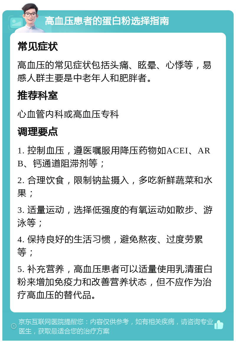 高血压患者的蛋白粉选择指南 常见症状 高血压的常见症状包括头痛、眩晕、心悸等，易感人群主要是中老年人和肥胖者。 推荐科室 心血管内科或高血压专科 调理要点 1. 控制血压，遵医嘱服用降压药物如ACEI、ARB、钙通道阻滞剂等； 2. 合理饮食，限制钠盐摄入，多吃新鲜蔬菜和水果； 3. 适量运动，选择低强度的有氧运动如散步、游泳等； 4. 保持良好的生活习惯，避免熬夜、过度劳累等； 5. 补充营养，高血压患者可以适量使用乳清蛋白粉来增加免疫力和改善营养状态，但不应作为治疗高血压的替代品。