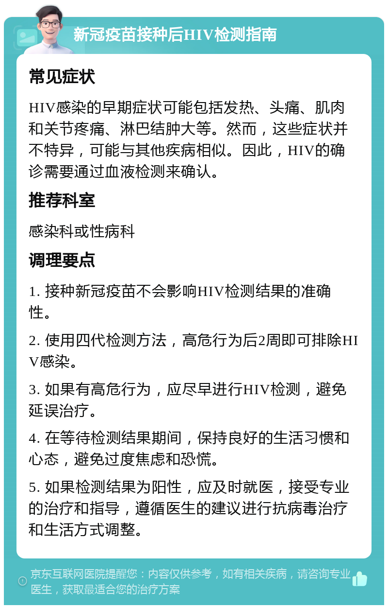 新冠疫苗接种后HIV检测指南 常见症状 HIV感染的早期症状可能包括发热、头痛、肌肉和关节疼痛、淋巴结肿大等。然而，这些症状并不特异，可能与其他疾病相似。因此，HIV的确诊需要通过血液检测来确认。 推荐科室 感染科或性病科 调理要点 1. 接种新冠疫苗不会影响HIV检测结果的准确性。 2. 使用四代检测方法，高危行为后2周即可排除HIV感染。 3. 如果有高危行为，应尽早进行HIV检测，避免延误治疗。 4. 在等待检测结果期间，保持良好的生活习惯和心态，避免过度焦虑和恐慌。 5. 如果检测结果为阳性，应及时就医，接受专业的治疗和指导，遵循医生的建议进行抗病毒治疗和生活方式调整。