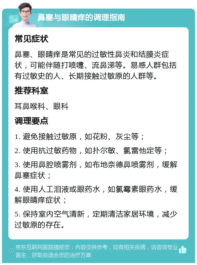 鼻塞与眼睛痒的调理指南 常见症状 鼻塞、眼睛痒是常见的过敏性鼻炎和结膜炎症状，可能伴随打喷嚏、流鼻涕等。易感人群包括有过敏史的人、长期接触过敏原的人群等。 推荐科室 耳鼻喉科、眼科 调理要点 1. 避免接触过敏原，如花粉、灰尘等； 2. 使用抗过敏药物，如扑尔敏、氯雷他定等； 3. 使用鼻腔喷雾剂，如布地奈德鼻喷雾剂，缓解鼻塞症状； 4. 使用人工泪液或眼药水，如氯霉素眼药水，缓解眼睛痒症状； 5. 保持室内空气清新，定期清洁家居环境，减少过敏原的存在。