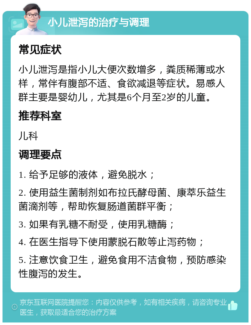 小儿泄泻的治疗与调理 常见症状 小儿泄泻是指小儿大便次数增多，粪质稀薄或水样，常伴有腹部不适、食欲减退等症状。易感人群主要是婴幼儿，尤其是6个月至2岁的儿童。 推荐科室 儿科 调理要点 1. 给予足够的液体，避免脱水； 2. 使用益生菌制剂如布拉氏酵母菌、康萃乐益生菌滴剂等，帮助恢复肠道菌群平衡； 3. 如果有乳糖不耐受，使用乳糖酶； 4. 在医生指导下使用蒙脱石散等止泻药物； 5. 注意饮食卫生，避免食用不洁食物，预防感染性腹泻的发生。