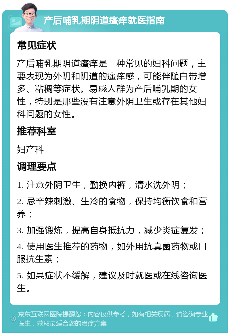 产后哺乳期阴道瘙痒就医指南 常见症状 产后哺乳期阴道瘙痒是一种常见的妇科问题，主要表现为外阴和阴道的瘙痒感，可能伴随白带增多、粘稠等症状。易感人群为产后哺乳期的女性，特别是那些没有注意外阴卫生或存在其他妇科问题的女性。 推荐科室 妇产科 调理要点 1. 注意外阴卫生，勤换内裤，清水洗外阴； 2. 忌辛辣刺激、生冷的食物，保持均衡饮食和营养； 3. 加强锻炼，提高自身抵抗力，减少炎症复发； 4. 使用医生推荐的药物，如外用抗真菌药物或口服抗生素； 5. 如果症状不缓解，建议及时就医或在线咨询医生。