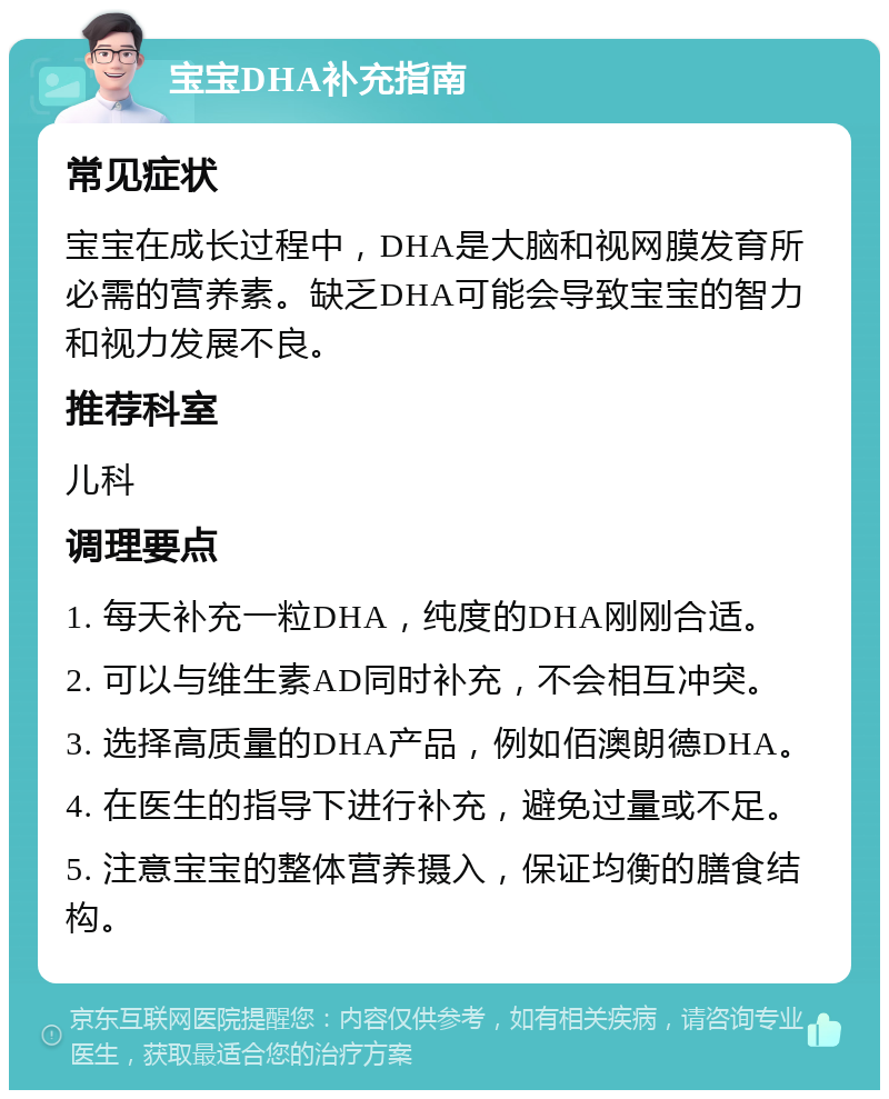 宝宝DHA补充指南 常见症状 宝宝在成长过程中，DHA是大脑和视网膜发育所必需的营养素。缺乏DHA可能会导致宝宝的智力和视力发展不良。 推荐科室 儿科 调理要点 1. 每天补充一粒DHA，纯度的DHA刚刚合适。 2. 可以与维生素AD同时补充，不会相互冲突。 3. 选择高质量的DHA产品，例如佰澳朗德DHA。 4. 在医生的指导下进行补充，避免过量或不足。 5. 注意宝宝的整体营养摄入，保证均衡的膳食结构。