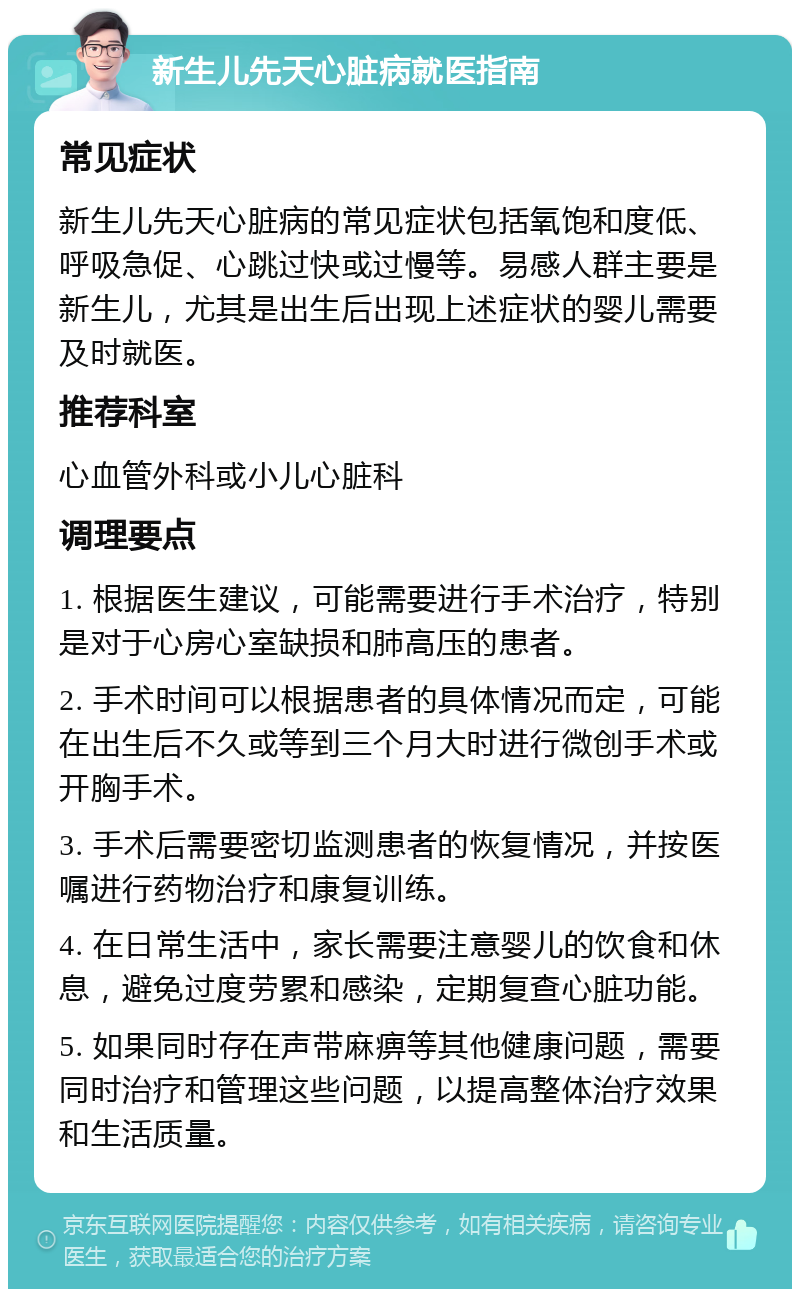 新生儿先天心脏病就医指南 常见症状 新生儿先天心脏病的常见症状包括氧饱和度低、呼吸急促、心跳过快或过慢等。易感人群主要是新生儿，尤其是出生后出现上述症状的婴儿需要及时就医。 推荐科室 心血管外科或小儿心脏科 调理要点 1. 根据医生建议，可能需要进行手术治疗，特别是对于心房心室缺损和肺高压的患者。 2. 手术时间可以根据患者的具体情况而定，可能在出生后不久或等到三个月大时进行微创手术或开胸手术。 3. 手术后需要密切监测患者的恢复情况，并按医嘱进行药物治疗和康复训练。 4. 在日常生活中，家长需要注意婴儿的饮食和休息，避免过度劳累和感染，定期复查心脏功能。 5. 如果同时存在声带麻痹等其他健康问题，需要同时治疗和管理这些问题，以提高整体治疗效果和生活质量。