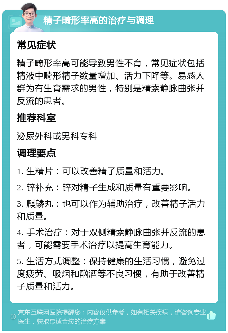 精子畸形率高的治疗与调理 常见症状 精子畸形率高可能导致男性不育，常见症状包括精液中畸形精子数量增加、活力下降等。易感人群为有生育需求的男性，特别是精索静脉曲张并反流的患者。 推荐科室 泌尿外科或男科专科 调理要点 1. 生精片：可以改善精子质量和活力。 2. 锌补充：锌对精子生成和质量有重要影响。 3. 麒麟丸：也可以作为辅助治疗，改善精子活力和质量。 4. 手术治疗：对于双侧精索静脉曲张并反流的患者，可能需要手术治疗以提高生育能力。 5. 生活方式调整：保持健康的生活习惯，避免过度疲劳、吸烟和酗酒等不良习惯，有助于改善精子质量和活力。