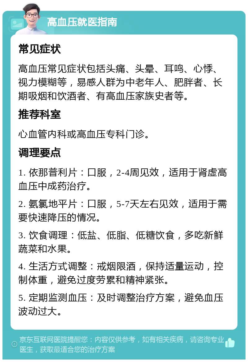 高血压就医指南 常见症状 高血压常见症状包括头痛、头晕、耳鸣、心悸、视力模糊等，易感人群为中老年人、肥胖者、长期吸烟和饮酒者、有高血压家族史者等。 推荐科室 心血管内科或高血压专科门诊。 调理要点 1. 依那普利片：口服，2-4周见效，适用于肾虚高血压中成药治疗。 2. 氨氯地平片：口服，5-7天左右见效，适用于需要快速降压的情况。 3. 饮食调理：低盐、低脂、低糖饮食，多吃新鲜蔬菜和水果。 4. 生活方式调整：戒烟限酒，保持适量运动，控制体重，避免过度劳累和精神紧张。 5. 定期监测血压：及时调整治疗方案，避免血压波动过大。