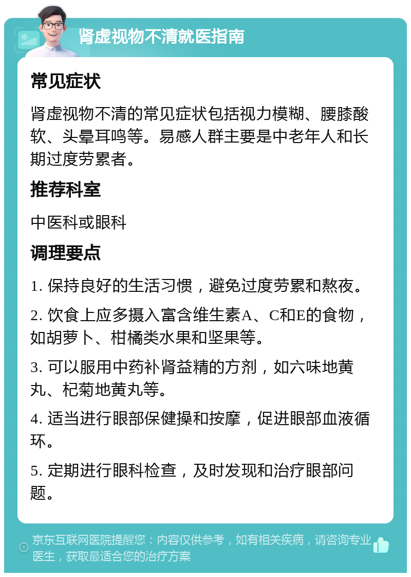 肾虚视物不清就医指南 常见症状 肾虚视物不清的常见症状包括视力模糊、腰膝酸软、头晕耳鸣等。易感人群主要是中老年人和长期过度劳累者。 推荐科室 中医科或眼科 调理要点 1. 保持良好的生活习惯，避免过度劳累和熬夜。 2. 饮食上应多摄入富含维生素A、C和E的食物，如胡萝卜、柑橘类水果和坚果等。 3. 可以服用中药补肾益精的方剂，如六味地黄丸、杞菊地黄丸等。 4. 适当进行眼部保健操和按摩，促进眼部血液循环。 5. 定期进行眼科检查，及时发现和治疗眼部问题。