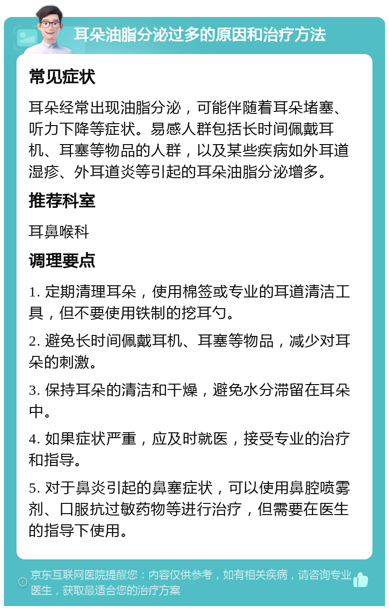 耳朵油脂分泌过多的原因和治疗方法 常见症状 耳朵经常出现油脂分泌，可能伴随着耳朵堵塞、听力下降等症状。易感人群包括长时间佩戴耳机、耳塞等物品的人群，以及某些疾病如外耳道湿疹、外耳道炎等引起的耳朵油脂分泌增多。 推荐科室 耳鼻喉科 调理要点 1. 定期清理耳朵，使用棉签或专业的耳道清洁工具，但不要使用铁制的挖耳勺。 2. 避免长时间佩戴耳机、耳塞等物品，减少对耳朵的刺激。 3. 保持耳朵的清洁和干燥，避免水分滞留在耳朵中。 4. 如果症状严重，应及时就医，接受专业的治疗和指导。 5. 对于鼻炎引起的鼻塞症状，可以使用鼻腔喷雾剂、口服抗过敏药物等进行治疗，但需要在医生的指导下使用。