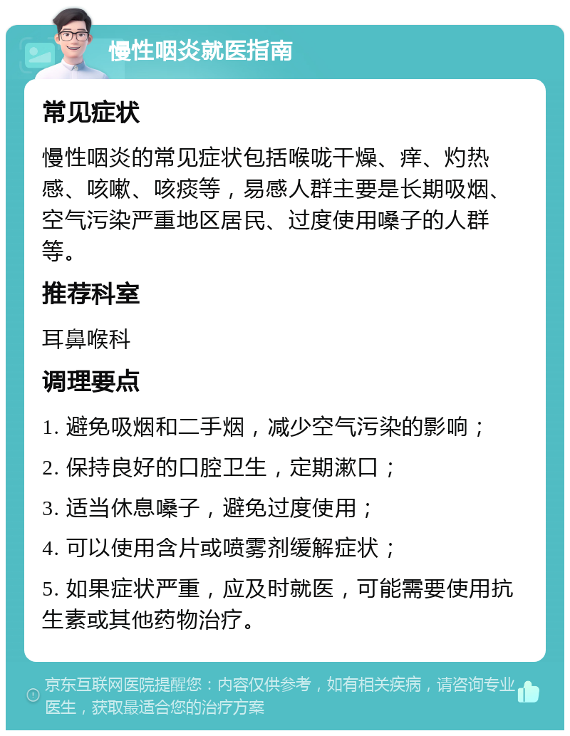 慢性咽炎就医指南 常见症状 慢性咽炎的常见症状包括喉咙干燥、痒、灼热感、咳嗽、咳痰等，易感人群主要是长期吸烟、空气污染严重地区居民、过度使用嗓子的人群等。 推荐科室 耳鼻喉科 调理要点 1. 避免吸烟和二手烟，减少空气污染的影响； 2. 保持良好的口腔卫生，定期漱口； 3. 适当休息嗓子，避免过度使用； 4. 可以使用含片或喷雾剂缓解症状； 5. 如果症状严重，应及时就医，可能需要使用抗生素或其他药物治疗。